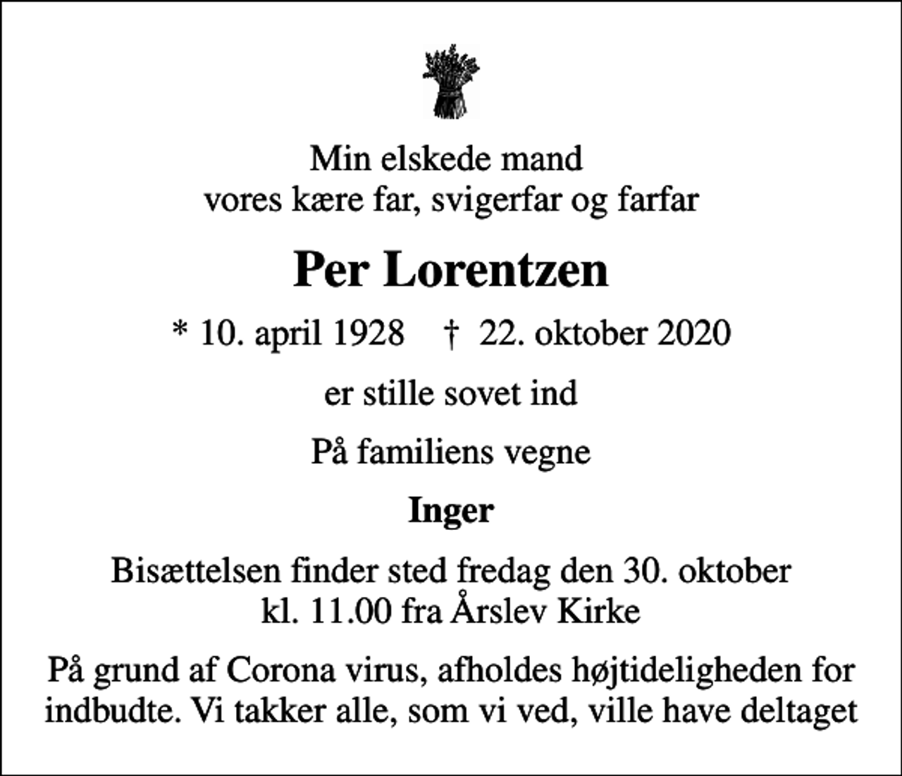 <p>Min elskede mand vores kære far, svigerfar og farfar<br />Per Lorentzen<br />* 10. april 1928 ✝ 22. oktober 2020<br />er stille sovet ind<br />På familiens vegne<br />Inger<br />Bisættelsen finder sted fredag den 30. oktober kl. 11.00 fra Årslev Kirke<br />På grund af Corona virus, afholdes højtideligheden for indbudte. Vi takker alle, som vi ved, ville have deltaget</p>