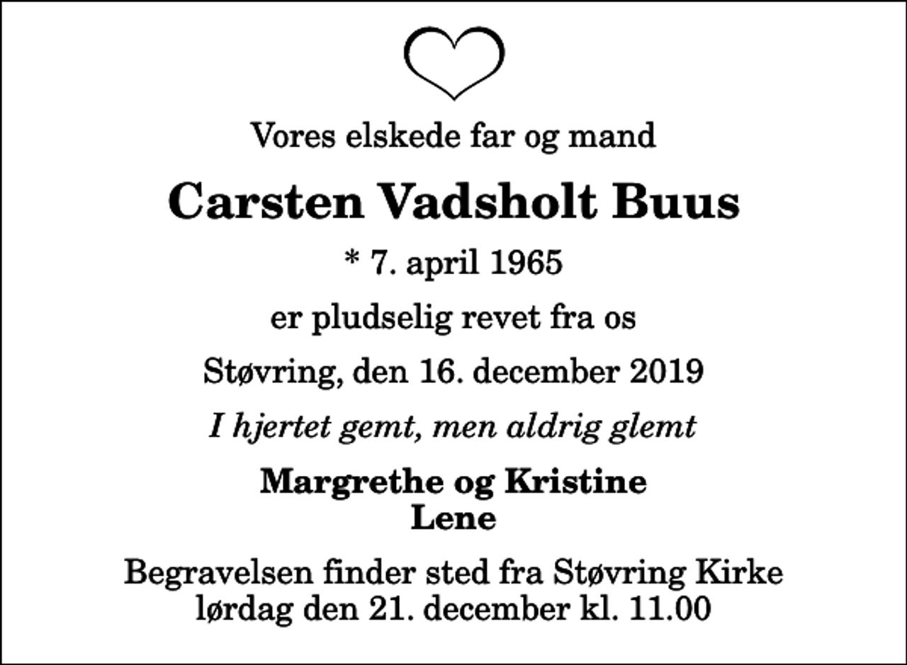<p>Vores elskede far og mand<br />Carsten Vadsholt Buus<br />* 7. april 1965<br />er pludselig revet fra os<br />Støvring, den 16. december 2019<br />I hjertet gemt, men aldrig glemt<br />Margrethe og Kristine Lene<br />Begravelsen finder sted fra Støvring Kirke lørdag den 21. december kl. 11.00</p>