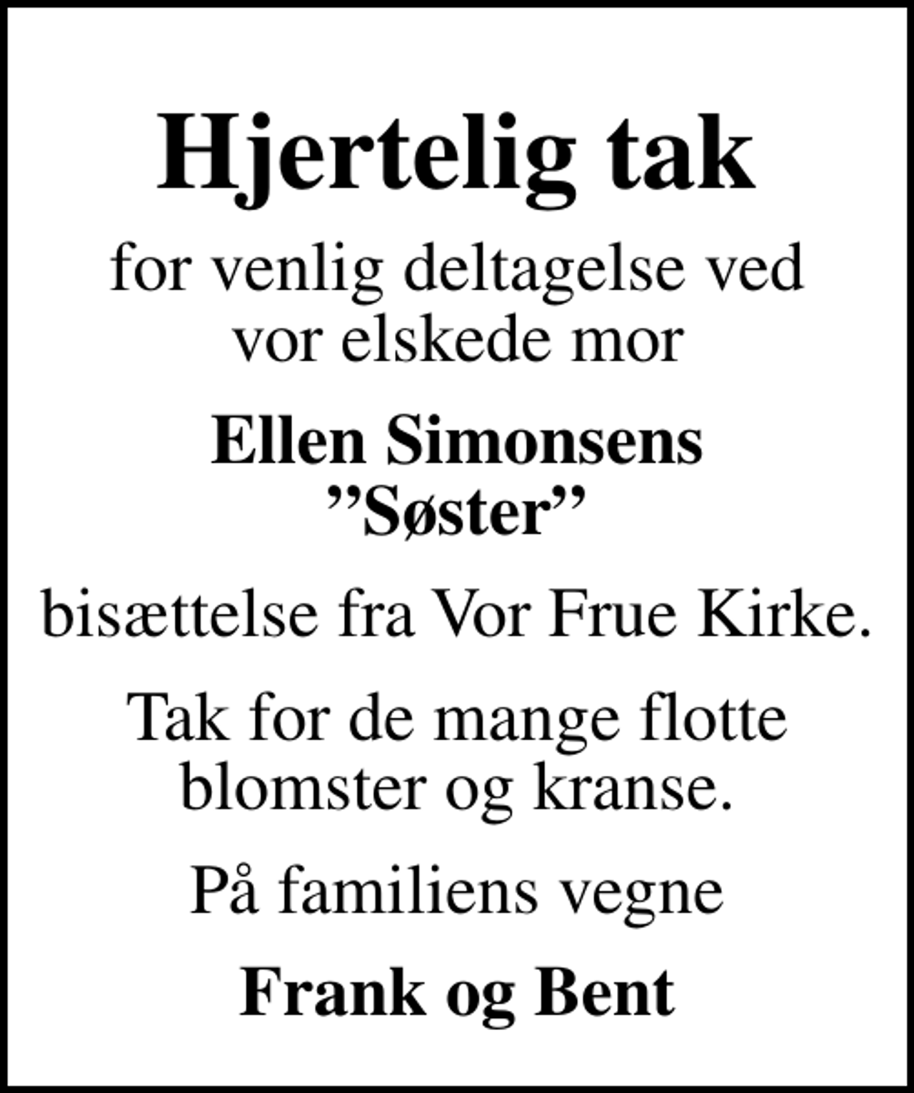 <p>Hjertelig tak<br />for venlig deltagelse ved vor elskede mor<br />Ellen Simonsens Søster<br />bisættelse fra Vor Frue Kirke.<br />Tak for de mange flotte blomster og kranse.<br />På familiens vegne<br />Frank og Bent</p>