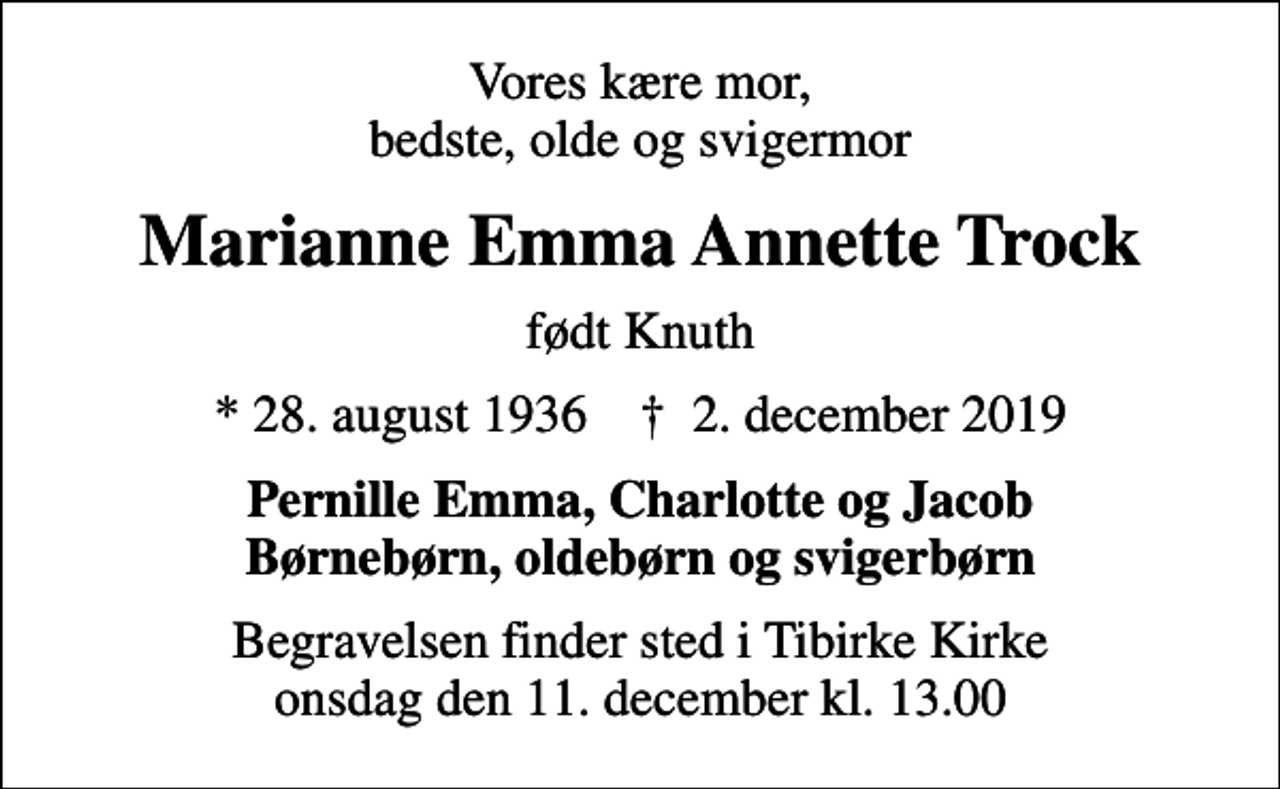 <p>Vores kære mor, bedste, olde og svigermor<br />Marianne Emma Annette Trock<br />født Knuth<br />* 28. august 1936 ✝ 2. december 2019<br />Pernille Emma, Charlotte og Jacob Børnebørn, oldebørn og svigerbørn<br />Begravelsen finder sted i Tibirke Kirke onsdag den 11. december kl. 13.00</p>