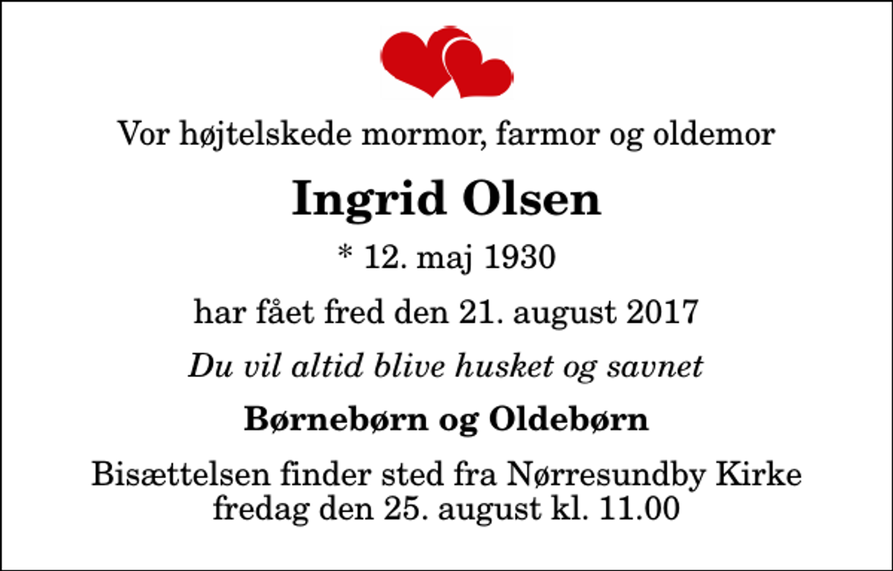 <p>Vor højtelskede mormor, farmor og oldemor<br />Ingrid Olsen<br />* 12. maj 1930<br />har fået fred den 21. august 2017<br />Du vil altid blive husket og savnet<br />Børnebørn og Oldebørn<br />Bisættelsen finder sted fra Nørresundby Kirke fredag den 25. august kl. 11.00</p>