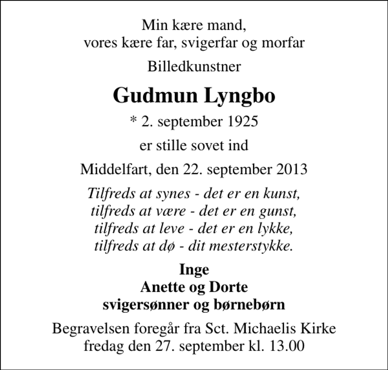 <p>Min kære mand, vores kære far, svigerfar og morfar<br />Billedkunstner<br />Gudmun Lyngbo<br />* 2. september 1925<br />er stille sovet ind<br />Middelfart, den 22. september 2013<br />Tilfreds at synes - det er en kunst, tilfreds at være - det er en gunst, tilfreds at leve - det er en lykke, tilfreds at dø - dit mesterstykke.<br />Inge Anette og Dorte svigersønner og børnebørn<br />Begravelsen foregår fra Sankt Michaelis Kirke fredag den 27. september kl. 13.00</p>