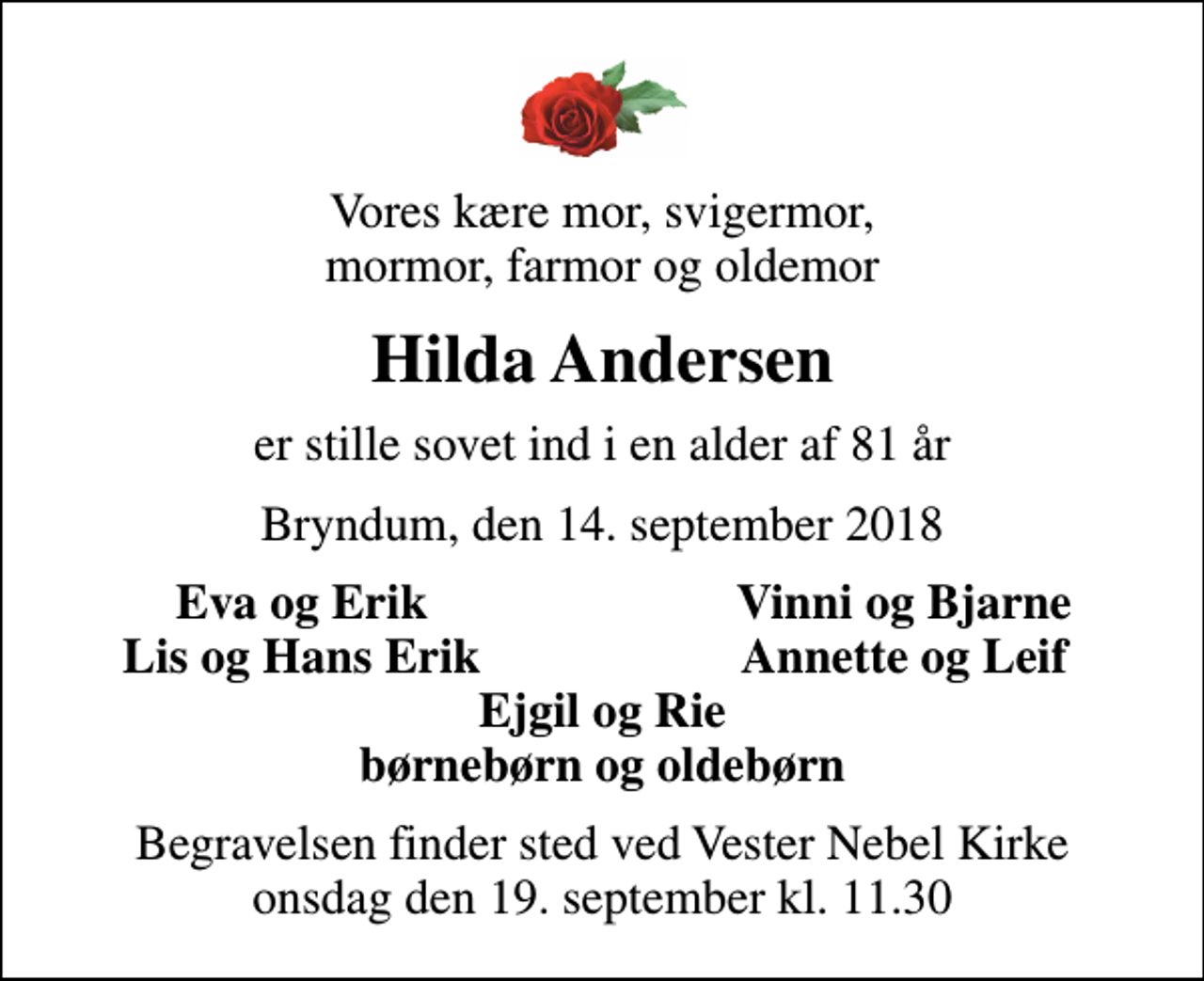 <p>Vores kære mor, svigermor, mormor, farmor og oldemor<br />Hilda Andersen<br />er stille sovet ind i en alder af 81 år<br />Bryndum, den 14. september 2018<br />Eva og Erik<br />Vinni og Bjarne<br />Lis og Hans Erik<br />Annette og Leif<br />Begravelsen finder sted ved Vester Nebel Kirke onsdag den 19. september kl. 11.30</p>