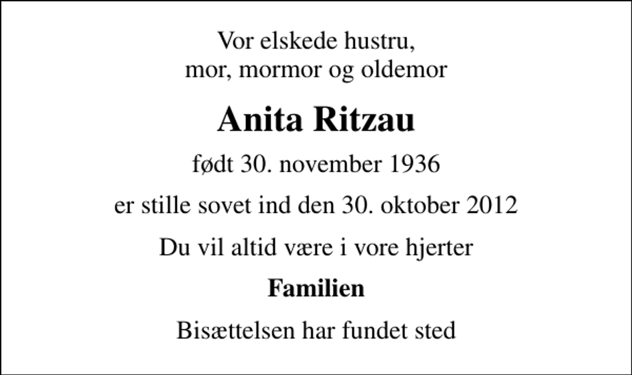 <p>Vor elskede hustru, mor, mormor og oldemor<br />Anita Ritzau<br />født 30. november 1936<br />er stille sovet ind den 30. oktober 2012<br />Du vil altid være i vore hjerter<br />Familien<br />Bisættelsen har fundet sted</p>