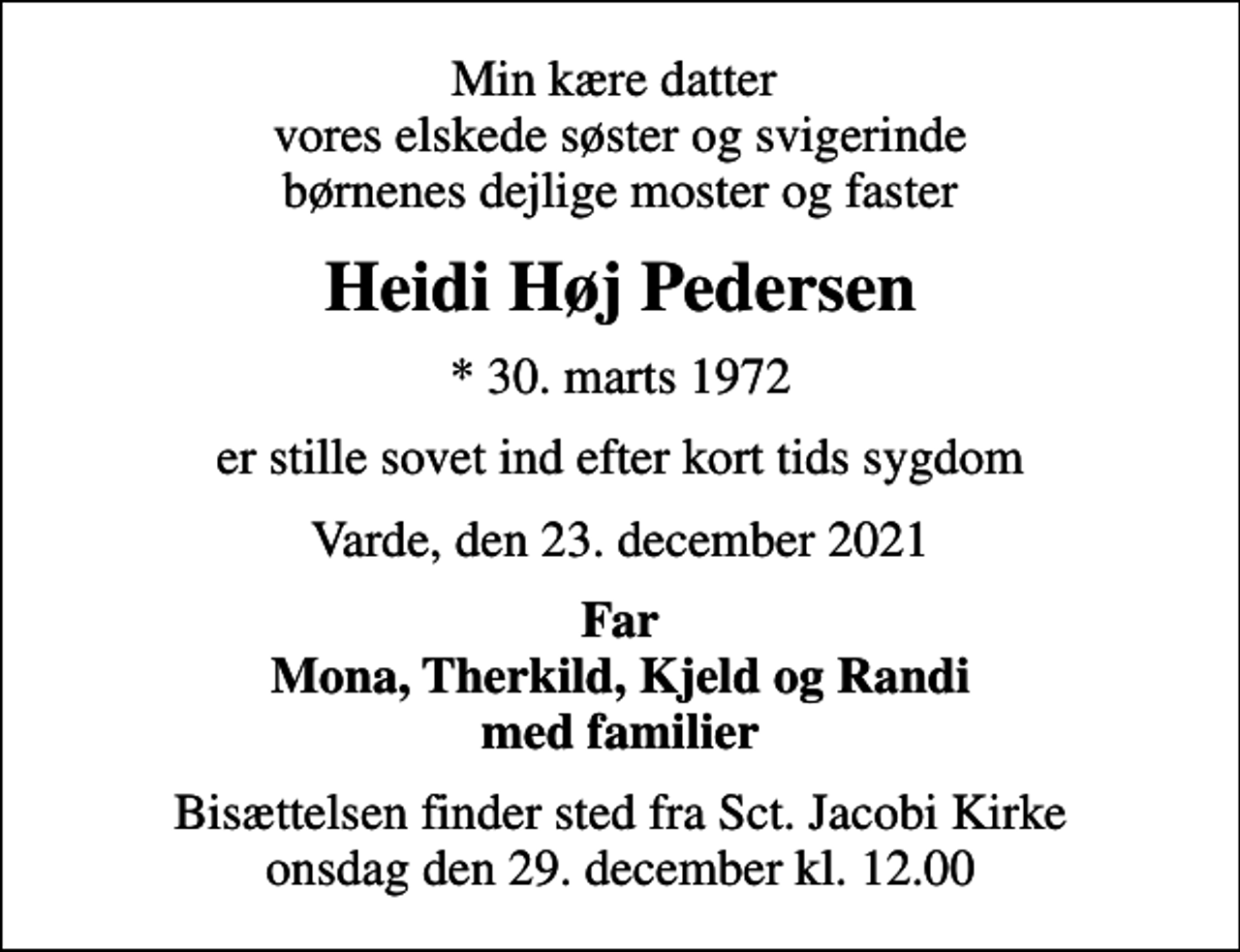 <p>Min kære datter vores elskede søster og svigerinde børnenes dejlige moster og faster<br />Heidi Høj Pedersen<br />* 30. marts 1972<br />er stille sovet ind efter kort tids sygdom<br />Varde, den 23. december 2021<br />Far Mona, Therkild, Kjeld og Randi med familier<br />Bisættelsen finder sted fra Sct. Jacobi Kirke onsdag den 29. december kl. 12.00</p>