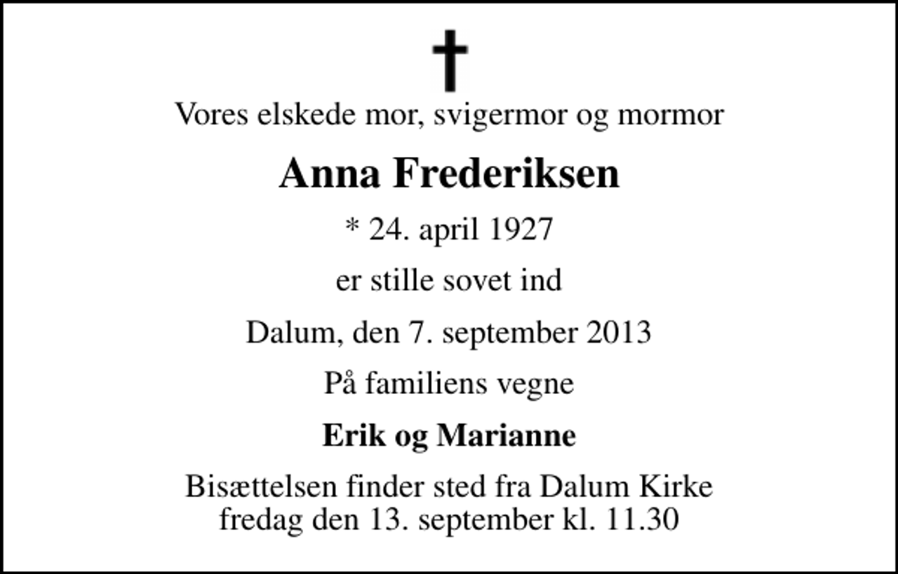 <p>Vores elskede mor, svigermor og mormor<br />Anna Frederiksen<br />* 24. april 1927<br />er stille sovet ind<br />Dalum, den 7. september 2013<br />På familiens vegne<br />Erik og Marianne<br />Bisættelsen finder sted fra Dalum Kirke fredag den 13. september kl. 11.30</p>