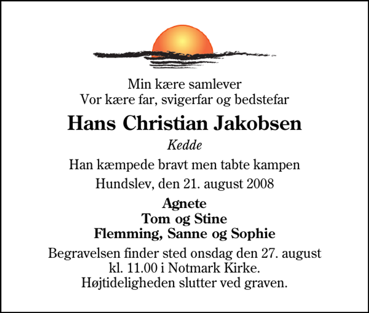 <p>Min kære samlever Vor kære far, svigerfar og bedstefar<br />Hans Christian Jakobsen<br />Kedde<br />Han kæmpede bravt men tabte kampen<br />Hundslev, den 21. august 2008<br />Agnete Tom og Stine Flemming, Sanne og Sophie<br />Begravelsen finder sted onsdag den 27. august kl. 11.00 i Notmark Kirke Højtideligheden slutter ved graven.</p>