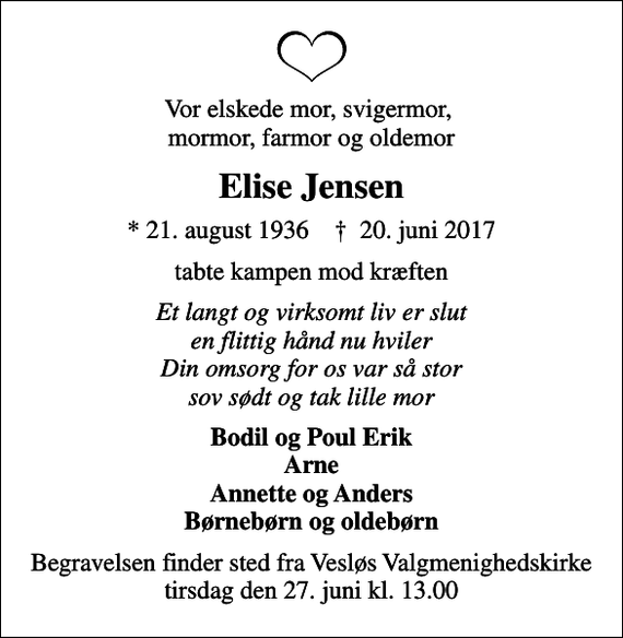 <p>Vor elskede mor, svigermor, mormor, farmor og oldemor<br />Elise Jensen<br />* 21. august 1936 ✝ 20. juni 2017<br />tabte kampen mod kræften<br />Et langt og virksomt liv er slut en flittig hånd nu hviler Din omsorg for os var så stor sov sødt og tak lille mor<br />Bodil og Poul Erik Arne Annette og Anders Børnebørn og oldebørn<br />Begravelsen finder sted fra Vesløs Valgmenighedskirke tirsdag den 27. juni kl. 13.00</p>