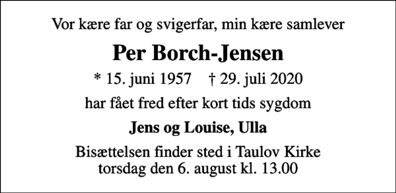 <p>Vor kære far og svigerfar, min kære samlever<br />Per Borch-Jensen<br />* 15. juni 1957 ✝ 29. juli 2020<br />har fået fred efter kort tids sygdom<br />Jens og Louise, Ulla<br />Bisættelsen finder sted i Taulov Kirke torsdag den 6. august kl. 13.00</p>