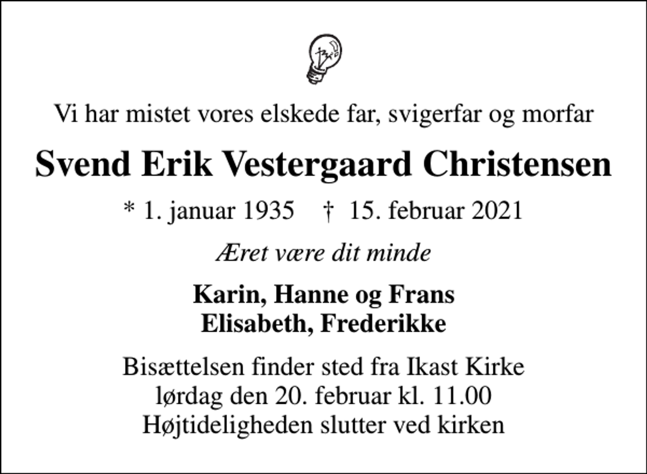 <p>Vi har mistet vores elskede far, svigerfar og morfar<br />Svend Erik Vestergaard Christensen<br />* 1. januar 1935 ✝ 15. februar 2021<br />Æret være dit minde<br />Karin, Hanne og Frans Elisabeth, Frederikke<br />Bisættelsen finder sted fra Ikast Kirke lørdag den 20. februar kl. 11.00 Højtideligheden slutter ved kirken</p>
