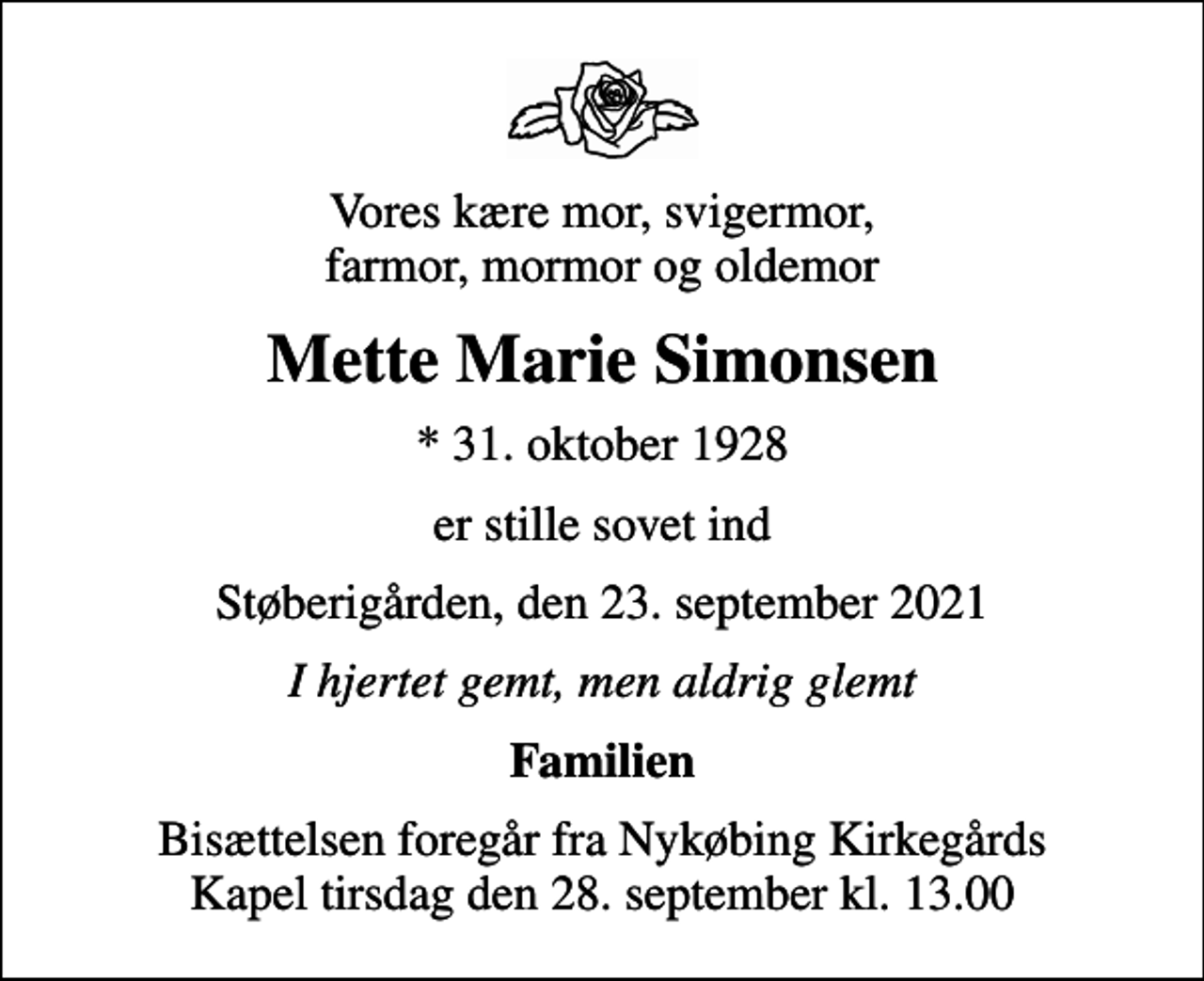 <p>Vores kære mor, svigermor, farmor, mormor og oldemor<br />Mette Marie Simonsen<br />* 31. oktober 1928<br />er stille sovet ind<br />Støberigården, den 23. september 2021<br />I hjertet gemt, men aldrig glemt<br />Familien<br />Bisættelsen foregår fra Nykøbing Kirkegårds Kapel tirsdag den 28. september kl. 13.00</p>