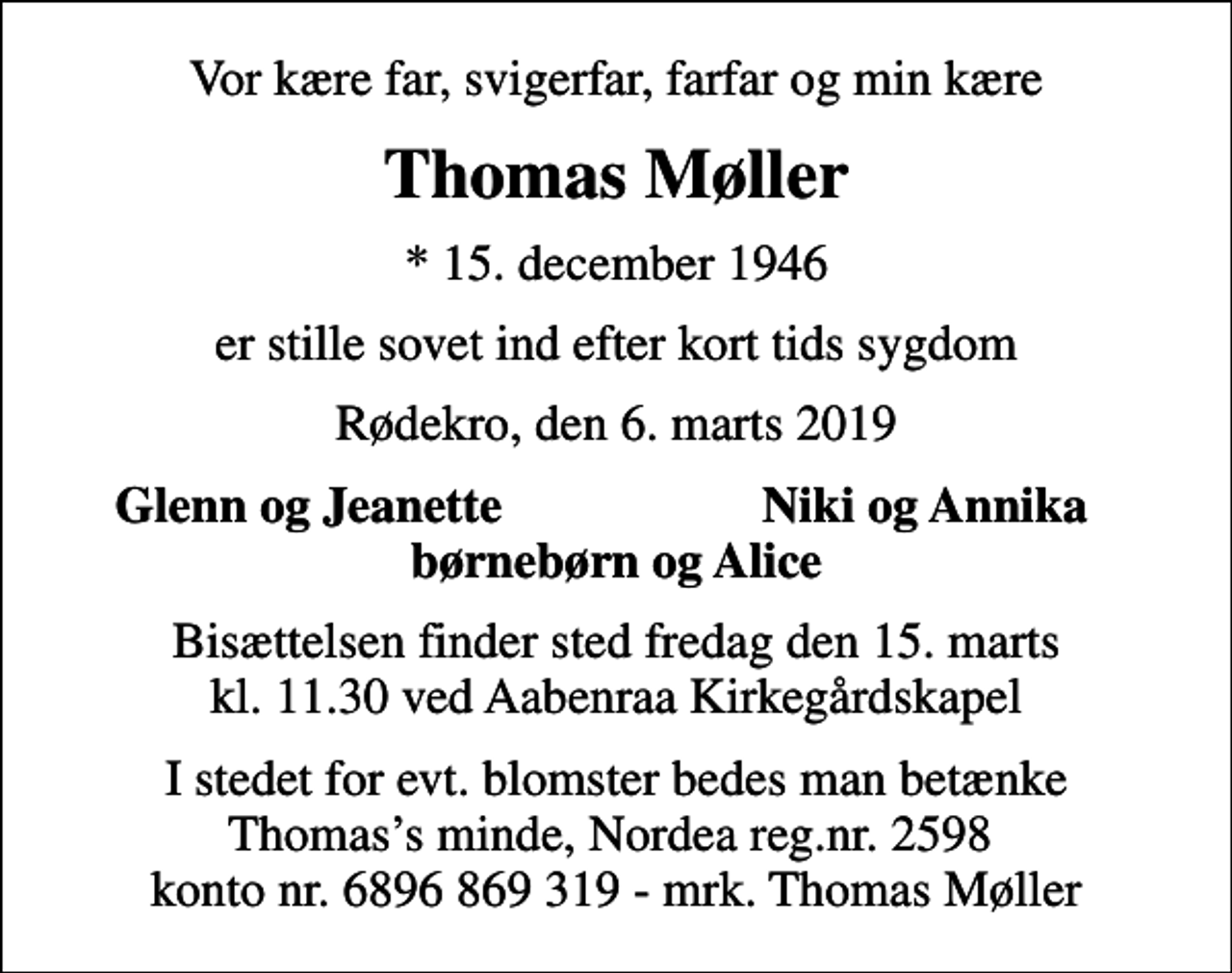 <p>Vor kære far, svigerfar, farfar og min kære<br />Thomas Møller<br />* 15. december 1946<br />er stille sovet ind efter kort tids sygdom<br />Rødekro, den 6. marts 2019<br />Glenn og Jeanette<br />Niki og Annika<br />Bisættelsen finder sted fredag den 15. marts kl. 11.30 ved Aabenraa Kirkegårdskapel<br />I stedet for evt. blomster bedes man betænke Thomass minde, Nordea reg.nr. 2598 konto nr. 6896 869 319 - mrk. Thomas Møller</p>