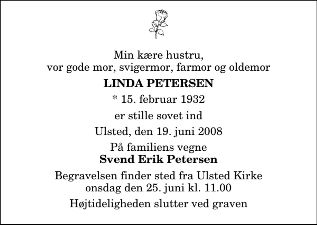 <p>Min kære hustru, vor gode mor, svigermor, farmor og oldemor<br />Linda Petersen<br />* 15. februar 1932<br />er stille sovet ind<br />Ulsted, den 19. juni 2008<br />På familiens vegne<br />Svend Erik Petersen<br />Begravelsen finder sted fra Ulsted Kirke onsdag den 25. juni kl. 11.00 Højtideligheden slutter ved graven</p>
