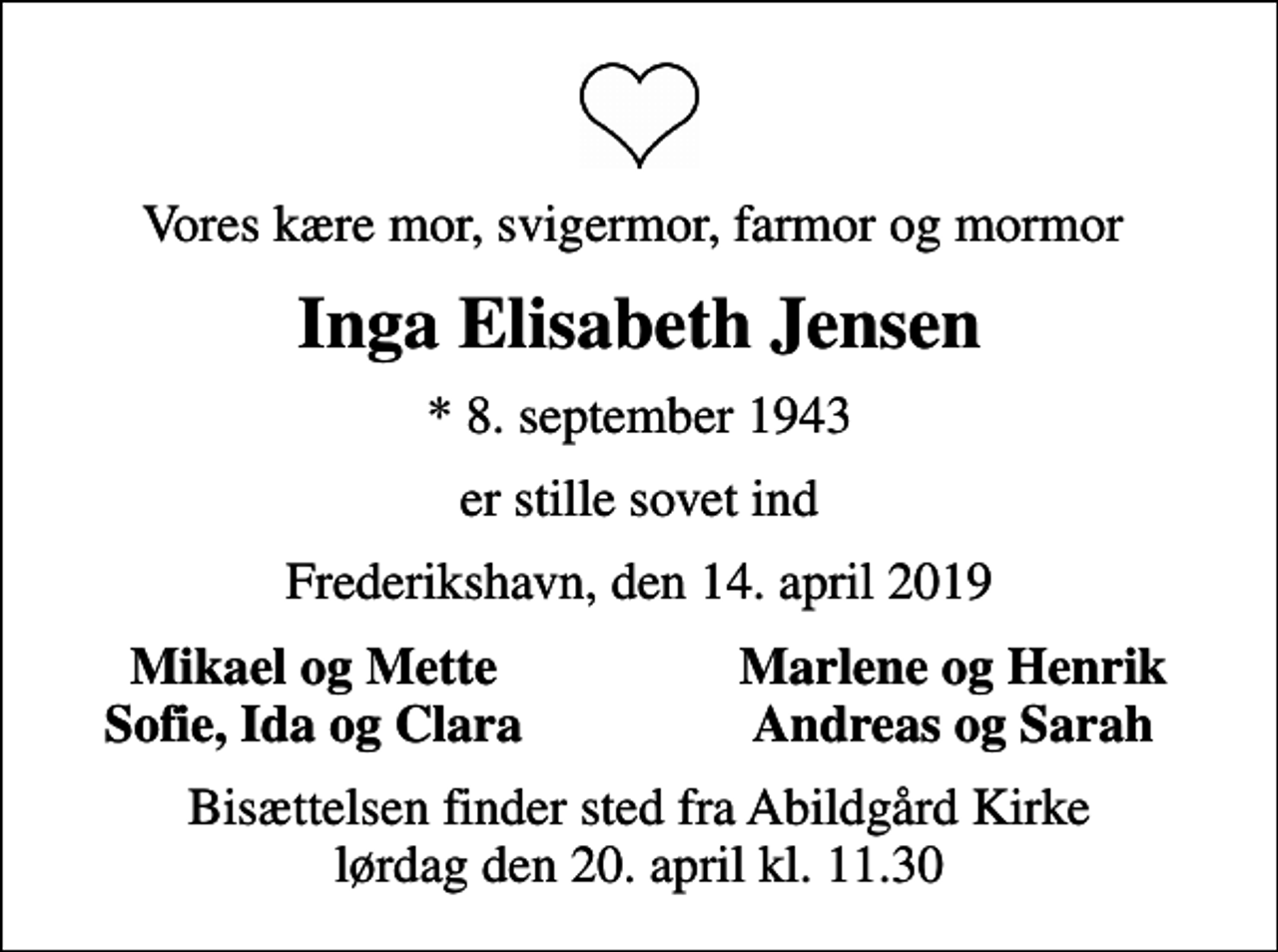 <p>Vores kære mor, svigermor, farmor og mormor<br />Inga Elisabeth Jensen<br />* 8. september 1943<br />er stille sovet ind<br />Frederikshavn, den 14. april 2019<br />Mikael og Mette<br />Marlene og Henrik<br />Sofie, Ida og Clara<br />Andreas og Sarah<br />Bisættelsen finder sted fra Abildgård Kirke lørdag den 20. april kl. 11.30</p>
