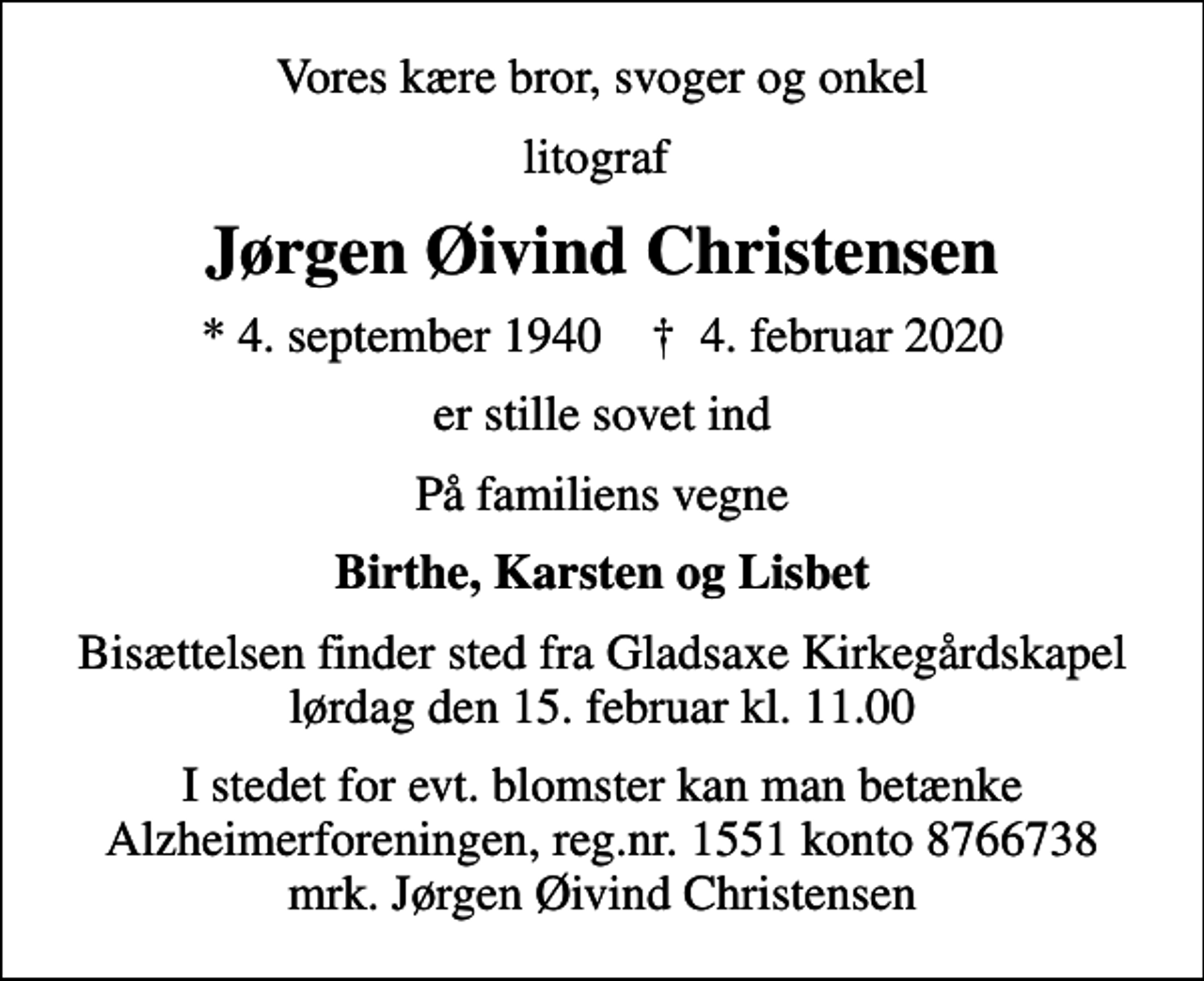 <p>Vores kære bror, svoger og onkel<br />litograf<br />Jørgen Øivind Christensen<br />* 4. september 1940 ✝ 4. februar 2020<br />er stille sovet ind<br />På familiens vegne<br />Birthe, Karsten og Lisbet<br />Bisættelsen finder sted fra Gladsaxe Kirkegårdskapel lørdag den 15. februar kl. 11.00<br />I stedet for evt. blomster kan man betænke<br />Alzheimerforeningen reg.nr.1551konto8766738mrk. Jørgen Øivind<br />Christensen</p>