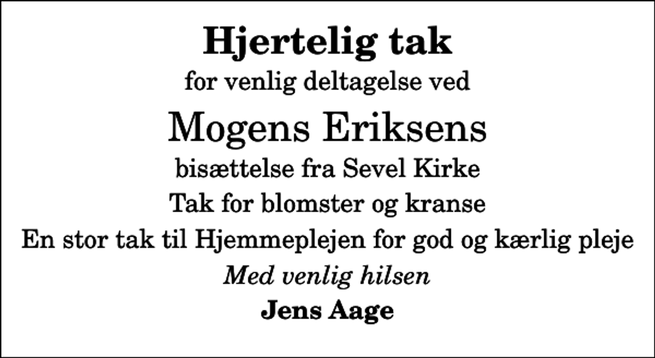 <p>Hjertelig tak<br />for venlig deltagelse ved<br />Mogens Eriksens<br />bisættelse fra Sevel Kirke<br />Tak for blomster og kranse<br />En stor tak til Hjemmeplejen for god og kærlig pleje<br />Med venlig hilsen<br />Jens Aage</p>