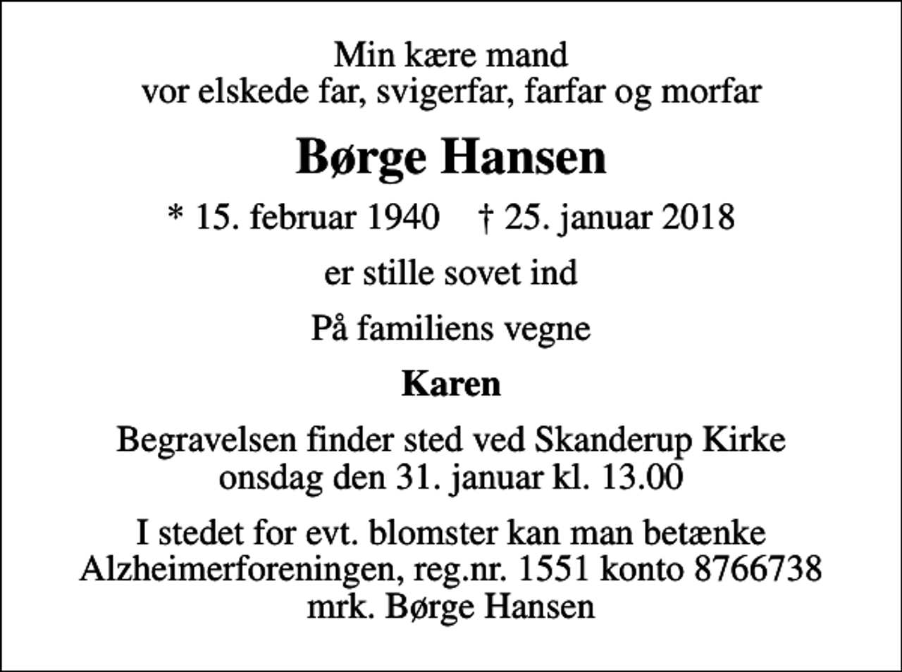 <p>Min kære mand vor elskede far, svigerfar, farfar og morfar<br />Børge Hansen<br />* 15. februar 1940 ✝ 25. januar 2018<br />er stille sovet ind<br />På familiens vegne<br />Karen<br />Begravelsen finder sted ved Skanderup Kirke onsdag den 31. januar kl. 13.00<br />I stedet for evt. blomster kan man betænke<br />Alzheimerforeningen reg.nr.1551konto8766738mrk. Børge<br />Hansen</p>