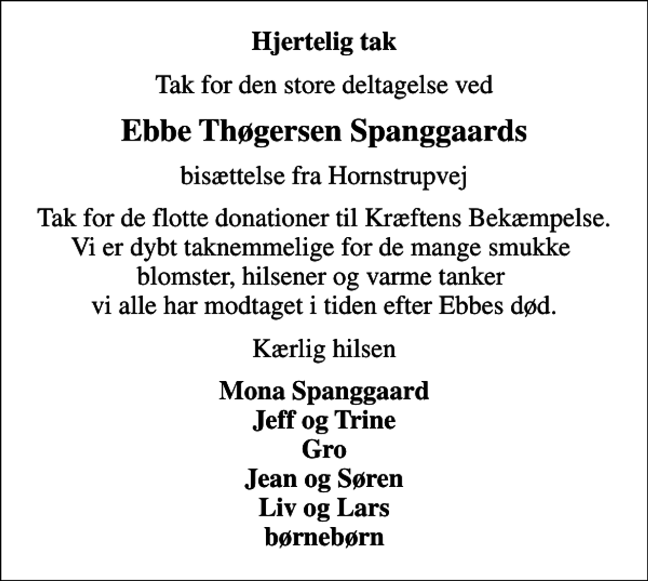<p>Hjertelig tak<br />Tak for den store deltagelse ved<br />Ebbe Thøgersen Spanggaards<br />bisættelse fra Hornstrupvej<br />Tak for de flotte donationer til Kræftens Bekæmpelse. Vi er dybt taknemmelige for de mange smukke blomster, hilsener og varme tanker vi alle har modtaget i tiden efter Ebbes død.<br />Kærlig hilsen<br />Mona Spanggaard Jeff og Trine Gro Jean og Søren Liv og Lars børnebørn</p>