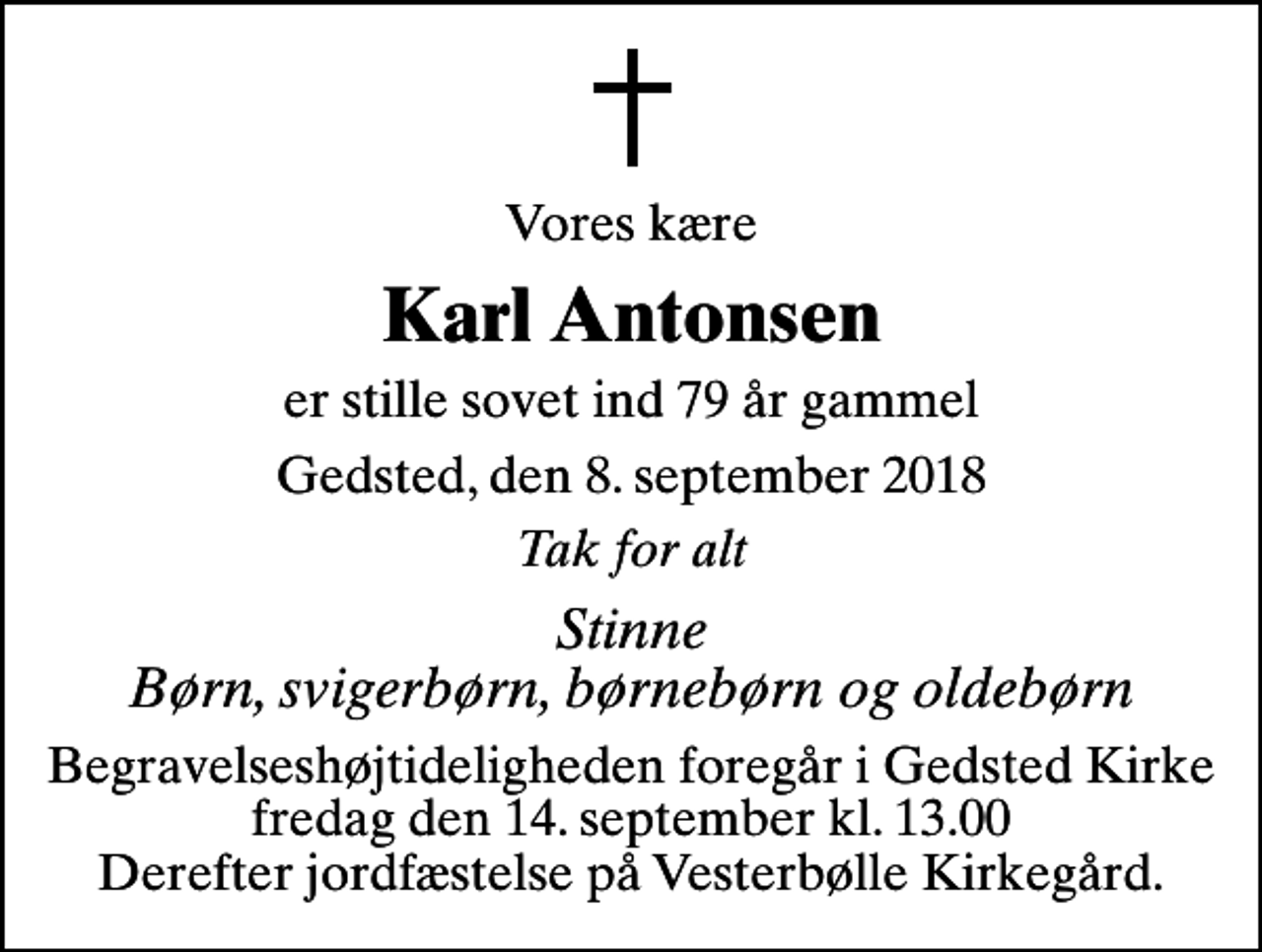 <p>Vores kære<br />Karl Antonsen<br />er stille sovet ind 79 år gammel<br />Gedsted, den 8. september 2018<br />Tak for alt<br />Stinne Børn, svigerbørn, børnebørn og oldebørn<br />Begravelseshøjtideligheden foregår i Gedsted Kirke fredag den 14. september kl. 13.00 Derefter jordfæstelse på Vesterbølle Kirkegård.</p>
