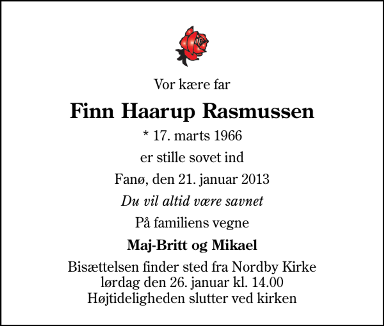 <p>Vor kære far<br />Finn Haarup Rasmussen<br />* 17. marts 1966<br />er stille sovet ind<br />Fanø, den 21. januar 2013<br />Du vil altid være savnet<br />På familiens vegne<br />Maj-Britt og Mikael<br />Bisættelsen finder sted fra Nordby Kirke lørdag den 26. januar kl. 14.00 Højtideligheden slutter ved kirken</p>