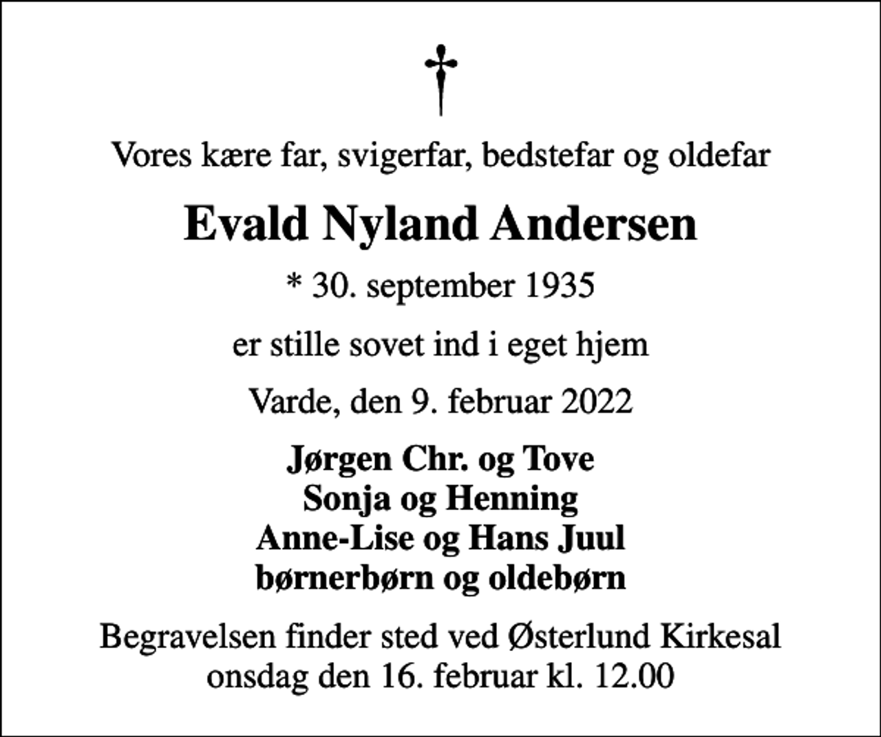 <p>Vores kære far, svigerfar, bedstefar og oldefar<br />Evald Nyland Andersen<br />* 30. september 1935<br />er stille sovet ind i eget hjem<br />Varde, den 9. februar 2022<br />Jørgen Chr. og Tove Sonja og Henning Anne-Lise og Hans Juul børnerbørn og oldebørn<br />Begravelsen finder sted ved Østerlund Kirkesal onsdag den 16. februar kl. 12.00</p>