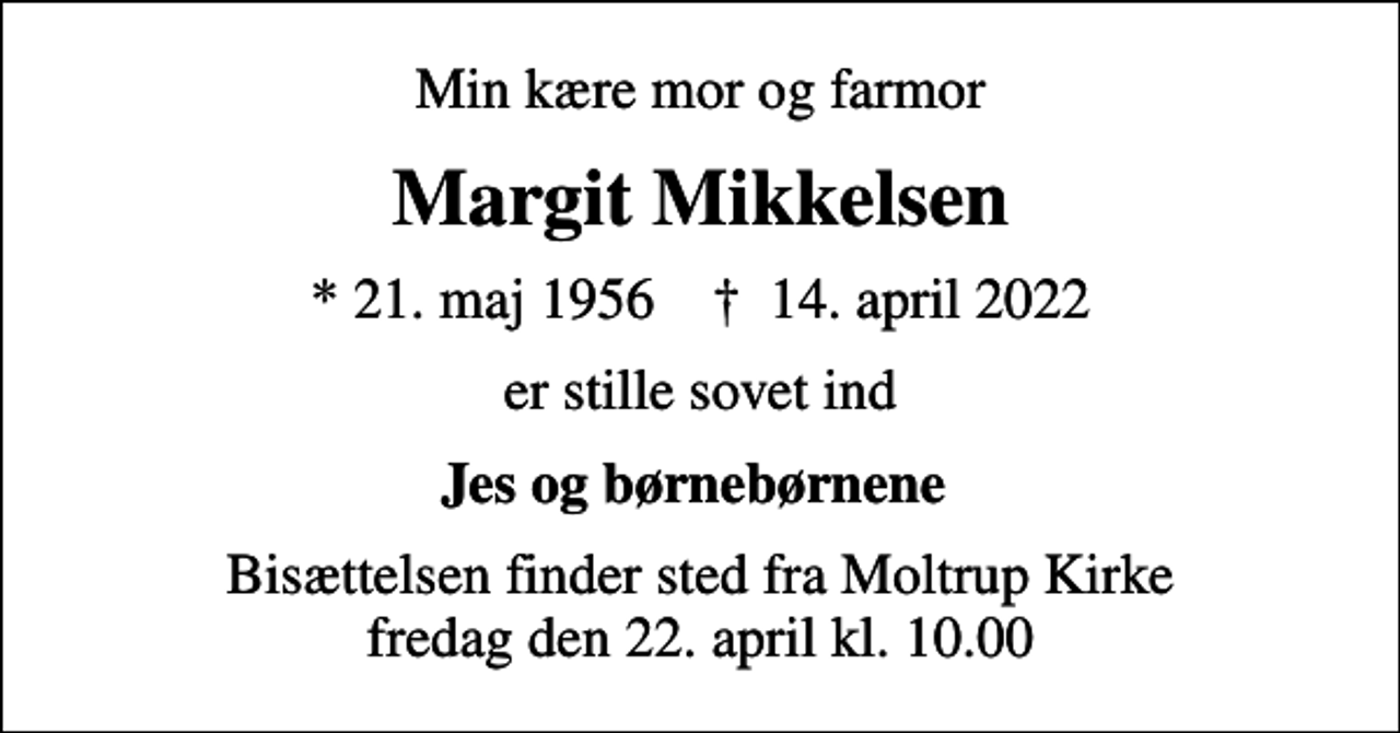 <p>Min kære mor og farmor<br />Margit Mikkelsen<br />* 21. maj 1956 ✝ 14. april 2022<br />er stille sovet ind<br />Jes og børnebørnene<br />Bisættelsen finder sted fra Moltrup Kirke fredag den 22. april kl. 10.00</p>