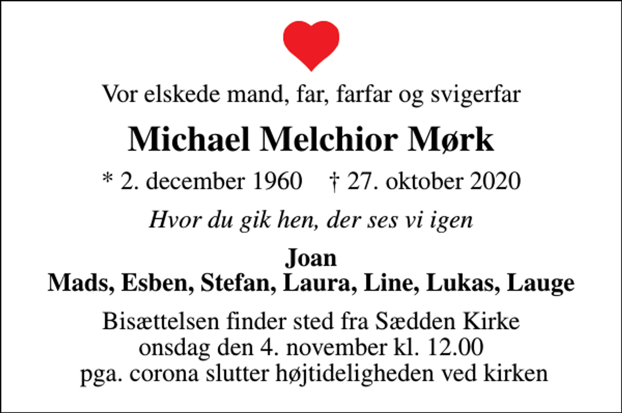 <p>Vor elskede mand, far, farfar og svigerfar<br />Michael Melchior Mørk<br />* 2. december 1960 ✝ 27. oktober 2020<br />Hvor du gik hen, der ses vi igen<br />Joan Mads, Esben, Stefan, Laura, Line, Lukas, Lauge<br />Bisættelsen finder sted fra Sædden Kirke onsdag den 4. november kl. 12.00 pga. corona slutter højtideligheden ved kirken</p>