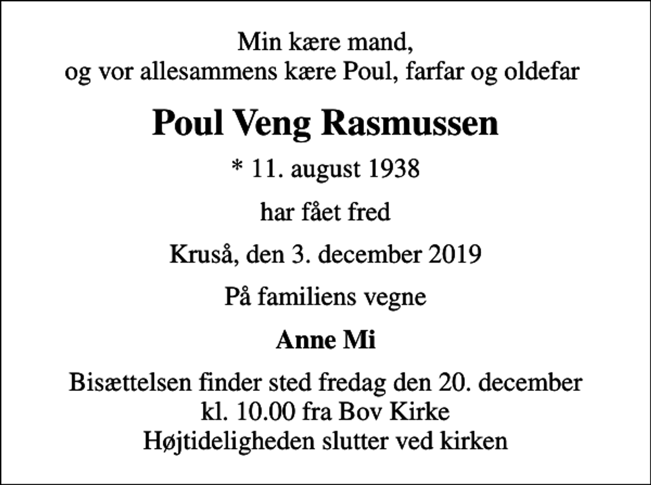 <p>Min kære mand, og vor allesammens kære Poul, farfar og oldefar<br />Poul Veng Rasmussen<br />* 11. august 1938<br />har fået fred<br />Kruså, den 3. december 2019<br />På familiens vegne<br />Anne Mi<br />Bisættelsen finder sted fredag den 20. december kl. 10.00 fra Bov Kirke Højtideligheden slutter ved kirken</p>