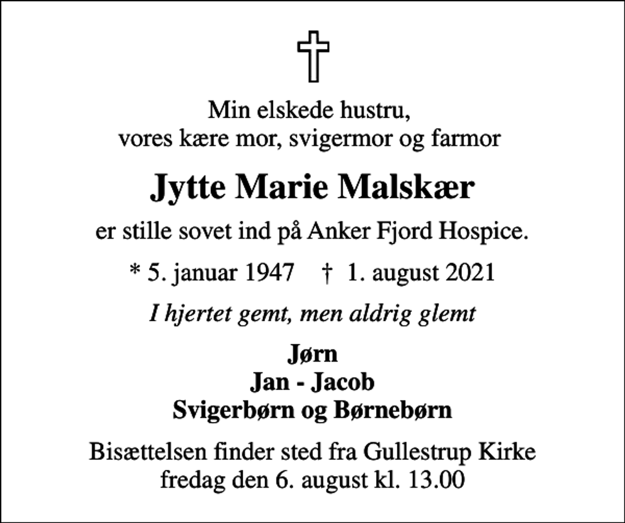 <p>Min elskede hustru, vores kære mor, svigermor og farmor<br />Jytte Marie Malskær<br />er stille sovet ind på Anker Fjord Hospice.<br />* 5. januar 1947 ✝ 1. august 2021<br />I hjertet gemt, men aldrig glemt<br />Jørn Jan - Jacob Svigerbørn og Børnebørn<br />Bisættelsen finder sted fra Gullestrup Kirke fredag den 6. august kl. 13.00</p>