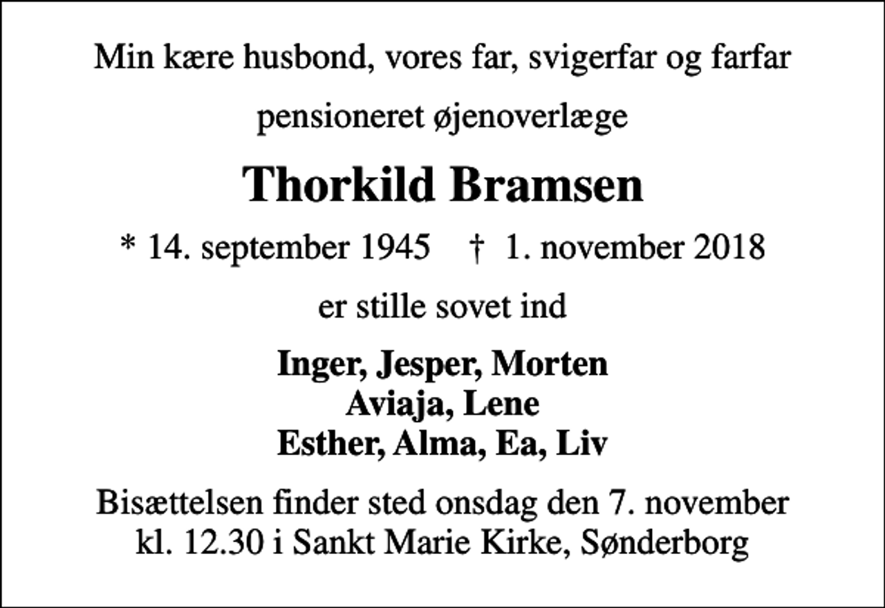<p>Min kære husbond, vores far, svigerfar og farfar<br />pensioneret øjenoverlæge<br />Thorkild Bramsen<br />* 14. september 1945 ✝ 1. november 2018<br />er stille sovet ind<br />Inger, Jesper, Morten Aviaja, Lene Esther, Alma, Ea, Liv<br />Bisættelsen finder sted onsdag den 7. november kl. 12.30 i Sankt Marie Kirke, Sønderborg</p>
