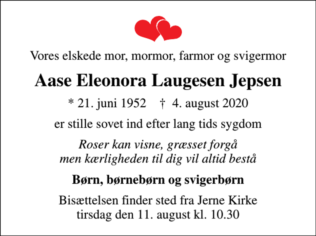 <p>Vores elskede mor, mormor, farmor og svigermor<br />Aase Eleonora Laugesen Jepsen<br />* 21. juni 1952 ✝ 4. august 2020<br />er stille sovet ind efter lang tids sygdom<br />Roser kan visne, græsset forgå men kærligheden til dig vil altid bestå<br />Børn, børnebørn og svigerbørn<br />Bisættelsen finder sted fra Jerne Kirke tirsdag den 11. august kl. 10.30</p>