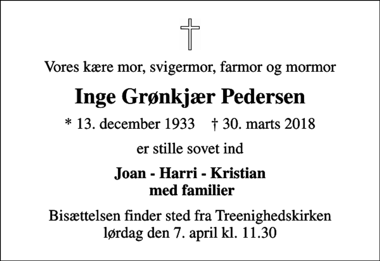 <p>Vores kære mor, svigermor, farmor og mormor<br />Inge Grønkjær Pedersen<br />* 13. december 1933 ✝ 30. marts 2018<br />er stille sovet ind<br />Joan - Harri - Kristian med familier<br />Bisættelsen finder sted fra Treenighedskirken lørdag den 7. april kl. 11.30</p>