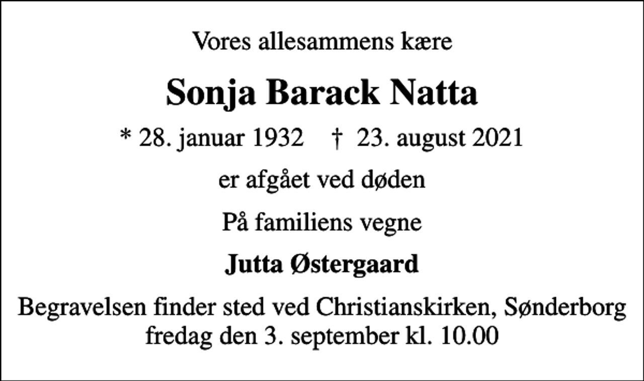 <p>Vores allesammens kære<br />Sonja Barack Natta<br />* 28. januar 1932 ✝ 23. august 2021<br />er afgået ved døden<br />På familiens vegne<br />Jutta Østergaard<br />Begravelsen finder sted ved Christianskirken, Sønderborg fredag den 3. september kl. 10.00</p>