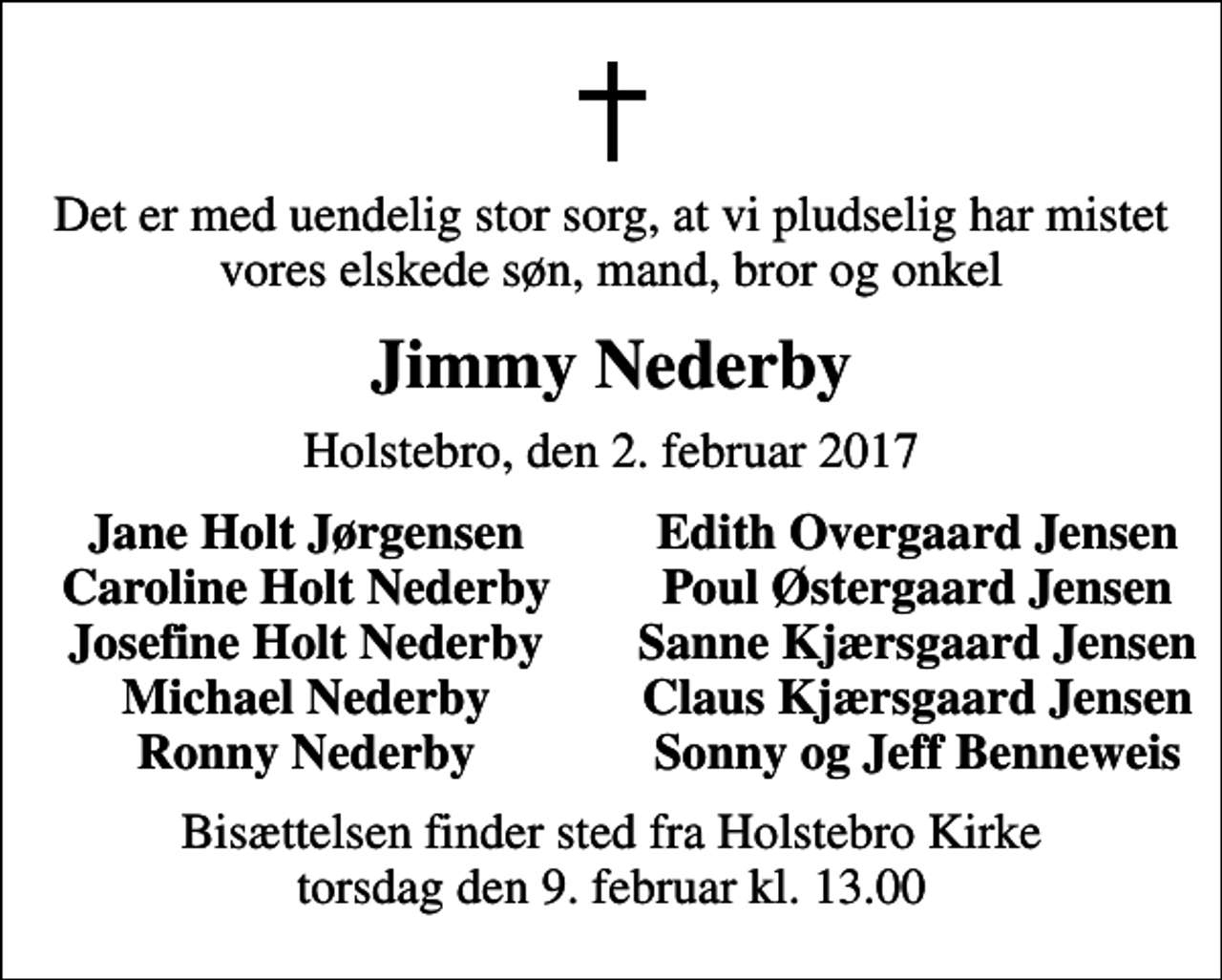 <p>Det er med uendelig stor sorg, at vi pludselig har mistet vores elskede søn, mand, bror og onkel<br />Jimmy Nederby<br />Holstebro, den 2. februar 2017<br />Jane Holt Jørgensen<br />Edith Overgaard Jensen<br />Caroline Holt Nederby<br />Poul Østergaard Jensen<br />Josefine Holt Nederby<br />Sanne Kjærsgaard Jensen<br />Michael Nederby<br />Claus Kjærsgaard Jensen<br />Ronny Nederby<br />Sonny og Jeff Benneweis<br />Bisættelsen finder sted fra Holstebro Kirke torsdag den 9. februar kl. 13.00</p>