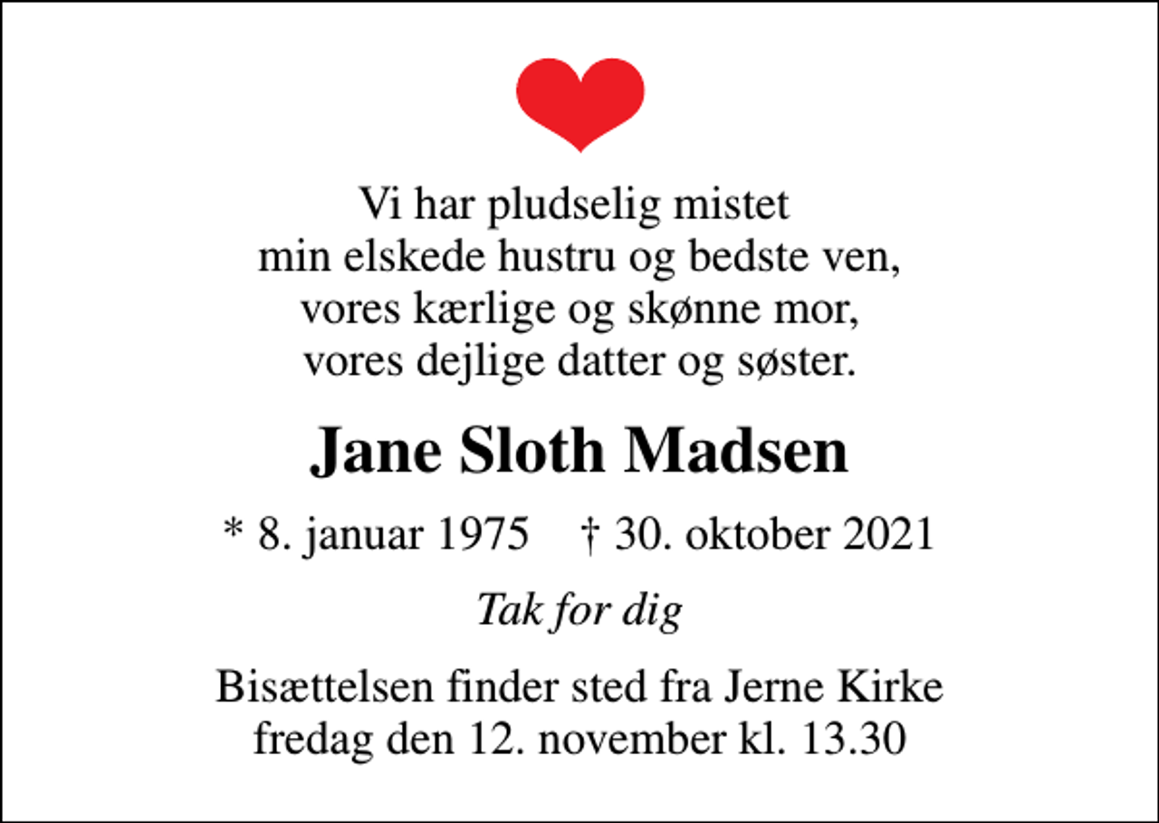<p>Vi har pludselig mistet min elskede hustru og bedste ven, vores kærlige og skønne mor, vores dejlige datter og søster.<br />Jane Sloth Madsen<br />* 8. januar 1975 ✝ 30. oktober 2021<br />Tak for dig<br />Bisættelsen finder sted fra Jerne Kirke fredag den 12. november kl. 13.30</p>