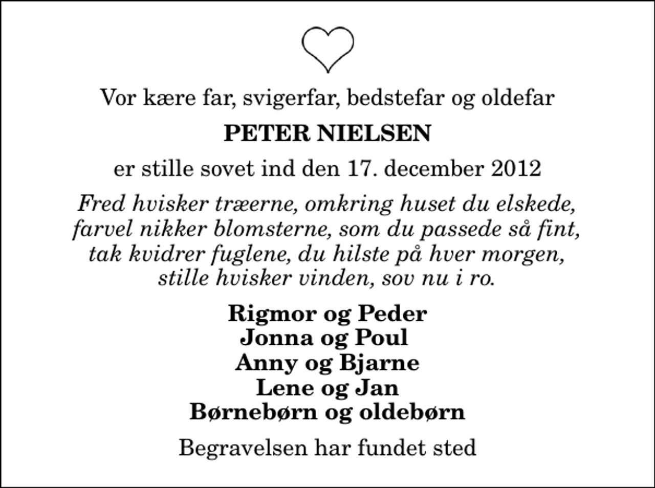 <p>Vor kære far, svigerfar, bedstefar og oldefar<br />Peter Nielsen<br />er stille sovet ind den 17. december 2012<br />Fred hvisker træerne, omkring huset du elskede, farvel nikker blomsterne, som du passede så fint, tak kvidrer fuglene, du hilste på hver morgen, stille hvisker vinden, sov nu i ro.<br />Rigmor og Peder Jonna og Poul Anny og Bjarne Lene og Jan Børnebørn og oldebørn<br />Begravelsen har fundet sted</p>