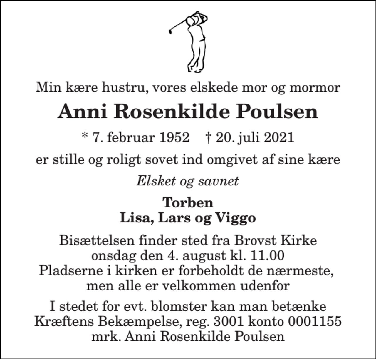 <p>Min kære hustru, vores elskede mor og mormor<br />Anni Rosenkilde Poulsen<br />*​ 7. februar 1952​ †​ 20. juli 2021<br />er stille og roligt sovet ind omgivet af sine kære<br />Elsket og savnet<br />Torben Lisa, Lars og Viggo<br />Bisættelsen​ finder sted fra Brovst Kirke​ onsdag den 4. august​ kl. 11.00​ Pladserne i kirken er forbeholdt de nærmeste, men alle er velkommen udenfor<br />I stedet for evt. blomster kan man betænke Kræftens Bekæmpelse, reg. 3001 konto 0001155 mrk. Anni Rosenkilde Poulsen</p>