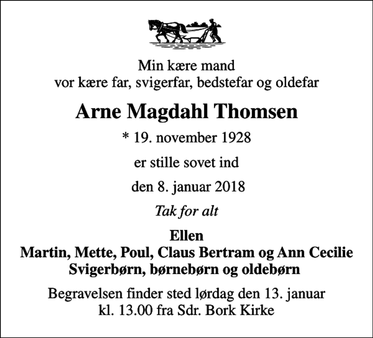 <p>Min kære mand vor kære far, svigerfar, bedstefar og oldefar<br />Arne Magdahl Thomsen<br />* 19. november 1928<br />er stille sovet ind<br />den 8. januar 2018<br />Tak for alt<br />Ellen Martin, Mette, Poul, Claus Bertram og Ann Cecilie Svigerbørn, børnebørn og oldebørn<br />Begravelsen finder sted lørdag den 13. januar kl. 13.00 fra Sdr. Bork Kirke</p>