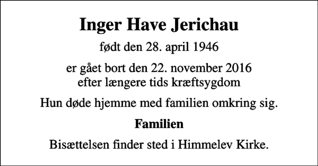 <p>Inger Have Jerichau<br />født den 28. april 1946<br />er gået bort den 22. november 2016 efter længere tids kræftsygdom<br />Hun døde hjemme med familien omkring sig.<br />Familien<br />Bisættelsen finder sted i Himmelev Kirke.</p>