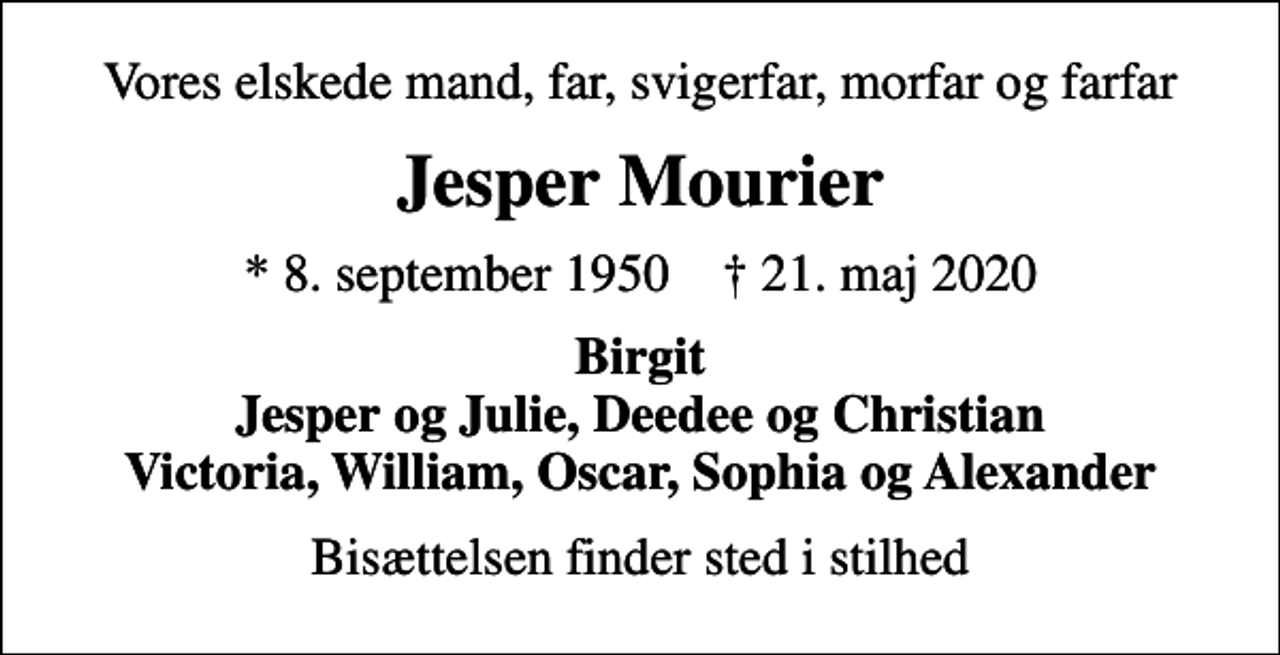 <p>Vores elskede mand, far, svigerfar, morfar og farfar<br />Jesper Mourier<br />* 8. september 1950 ✝ 21. maj 2020<br />Birgit Jesper og Julie, Deedee og Christian Victoria, William, Oscar, Sophia og Alexander<br />Bisættelsen finder sted i stilhed</p>