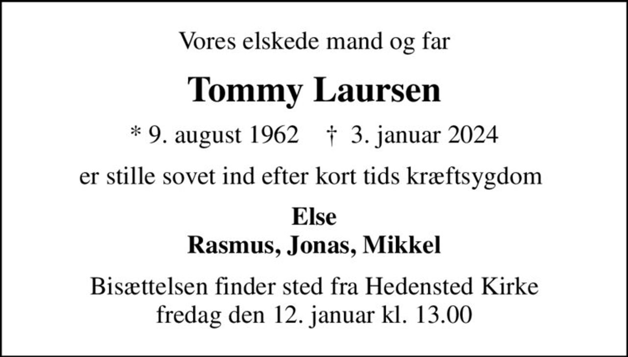 Vores elskede mand og far
Tommy Laursen
* 9. august 1962    ✝ 3. januar 2024
er stille sovet ind efter kort tids kræftsygdom 
Else Rasmus, Jonas, Mikkel
Bisættelsen finder sted fra Hedensted Kirke  fredag den 12. januar kl. 13.00