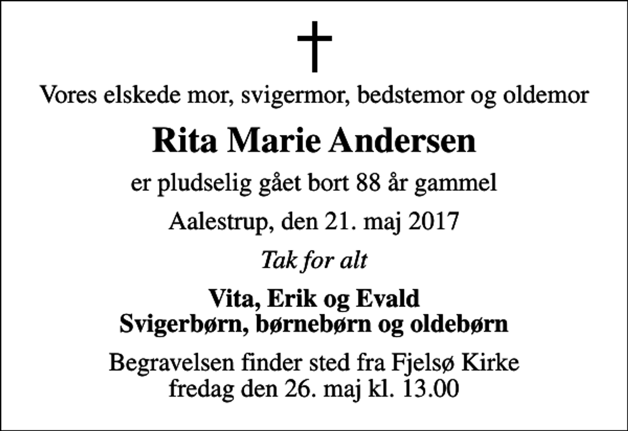 <p>Vores elskede mor, svigermor, bedstemor og oldemor<br />Rita Marie Andersen<br />er pludselig gået bort 88 år gammel<br />Aalestrup, den 21. maj 2017<br />Tak for alt<br />Vita, Erik og Evald Svigerbørn, børnebørn og oldebørn<br />Begravelsen finder sted fra Fjelsø Kirke fredag den 26. maj kl. 13.00</p>