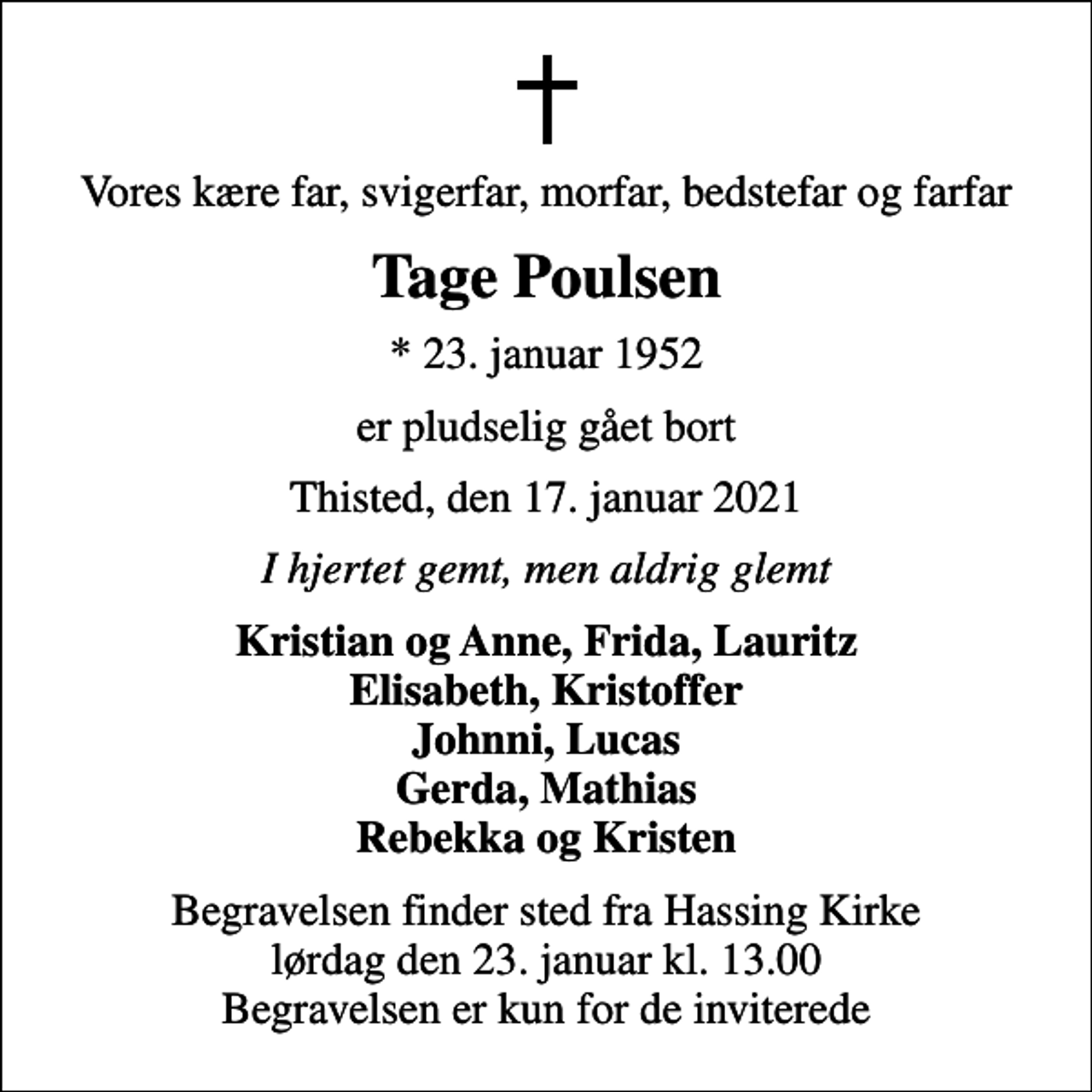 <p>Vores kære far, svigerfar, morfar, bedstefar og farfar<br />Tage Poulsen<br />* 23. januar 1952<br />er pludselig gået bort<br />Thisted, den 17. januar 2021<br />I hjertet gemt, men aldrig glemt<br />Kristian og Anne, Frida, Lauritz Elisabeth, Kristoffer Johnni, Lucas Gerda, Mathias Rebekka og Kristen<br />Begravelsen finder sted fra Hassing Kirke lørdag den 23. januar kl. 13.00 Begravelsen er kun for de inviterede</p>