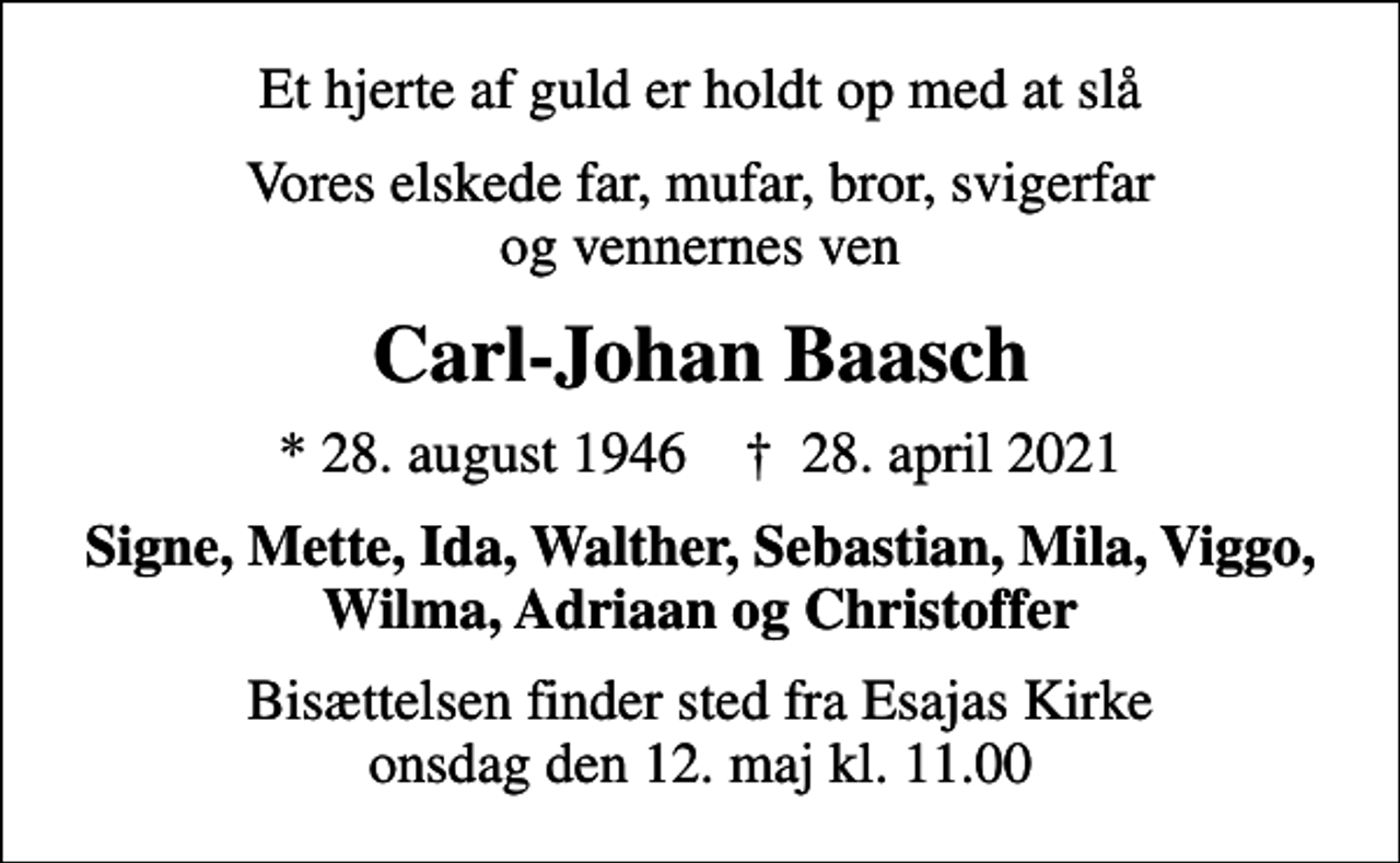 <p>Et hjerte af guld er holdt op med at slå<br />Vores elskede far, mufar, bror, svigerfar og vennernes ven<br />Carl-Johan Baasch<br />* 28. august 1946 ✝ 28. april 2021<br />Signe, Mette, Ida, Walther, Sebastian, Mila, Viggo, Wilma, Adriaan og Christoffer<br />Bisættelsen finder sted fra Esajas Kirke onsdag den 12. maj kl. 11.00</p>