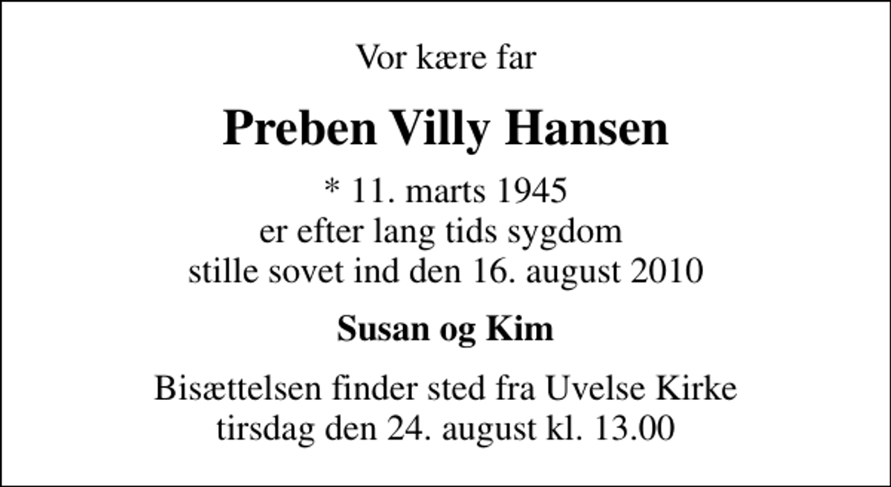 <p>Vor kære far<br />Preben Villy Hansen<br />* 11. marts 1945 er efter lang tids sygdom stille sovet ind den 16. august 2010<br />Susan og Kim<br />Bisættelsen finder sted fra Uvelse Kirke tirsdag den 24. august kl. 13.00</p>