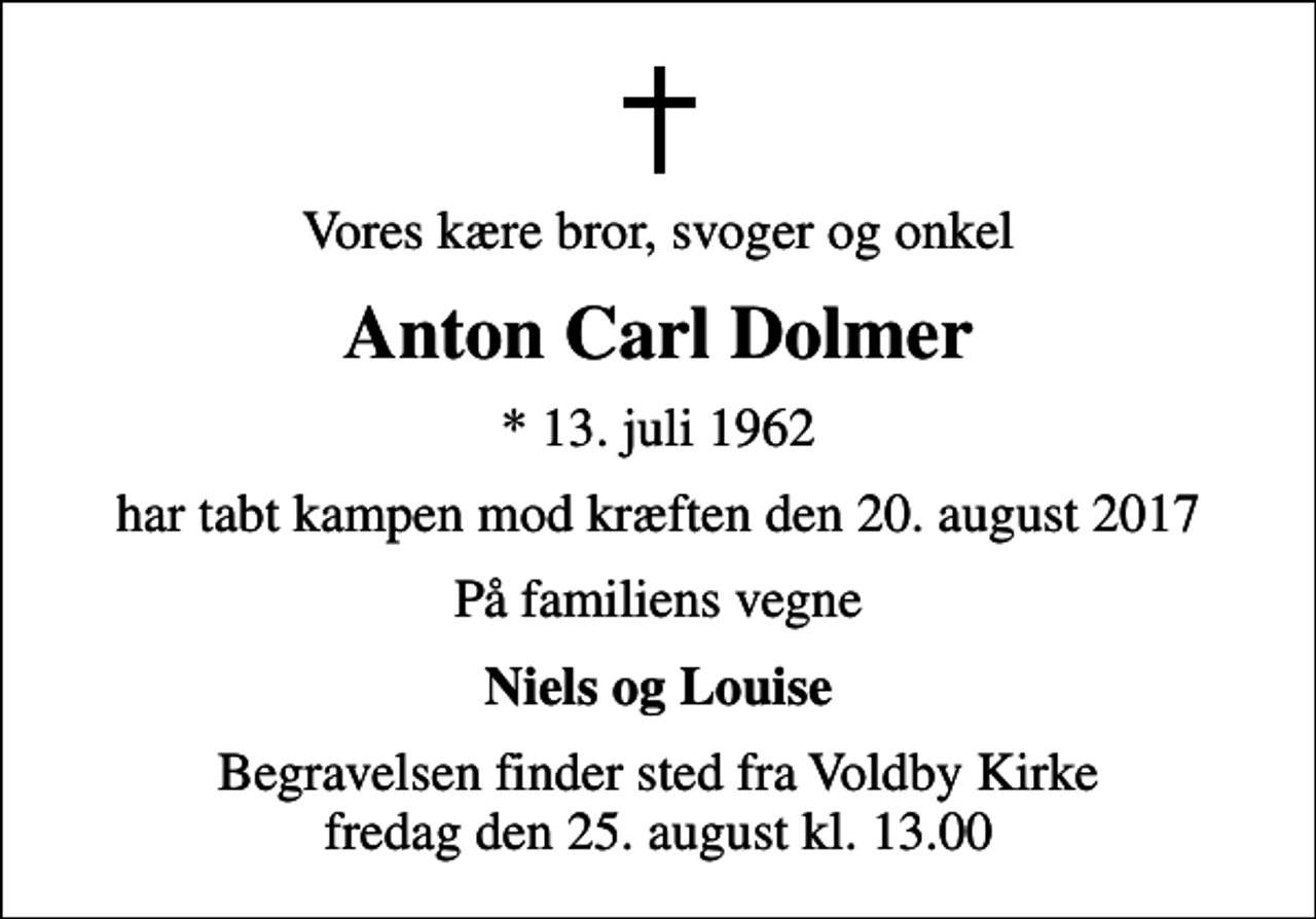<p>Vores kære bror, svoger og onkel<br />Anton Carl Dolmer<br />* 13. juli 1962<br />har tabt kampen mod kræften den 20. august 2017<br />På familiens vegne<br />Niels og Louise<br />Begravelsen finder sted fra Voldby Kirke fredag den 25. august kl. 13.00</p>