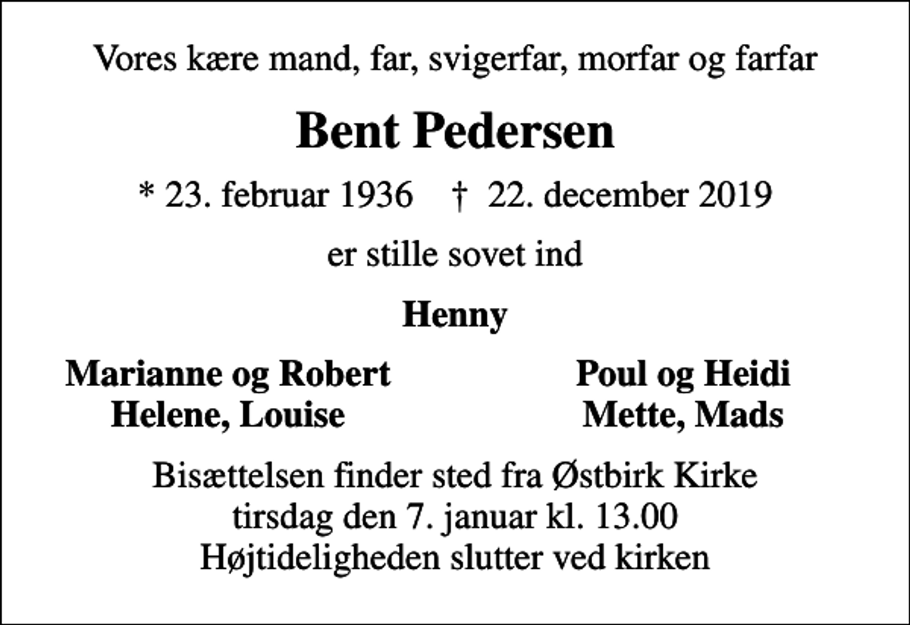 <p>Vores kære mand, far, svigerfar, morfar og farfar<br />Bent Pedersen<br />* 23. februar 1936 ✝ 22. december 2019<br />er stille sovet ind<br />Henny<br />Marianne og Robert<br />Poul og Heidi<br />Helene, Louise<br />Mette, Mads<br />Bisættelsen finder sted fra Østbirk Kirke tirsdag den 7. januar kl. 13.00 Højtideligheden slutter ved kirken</p>