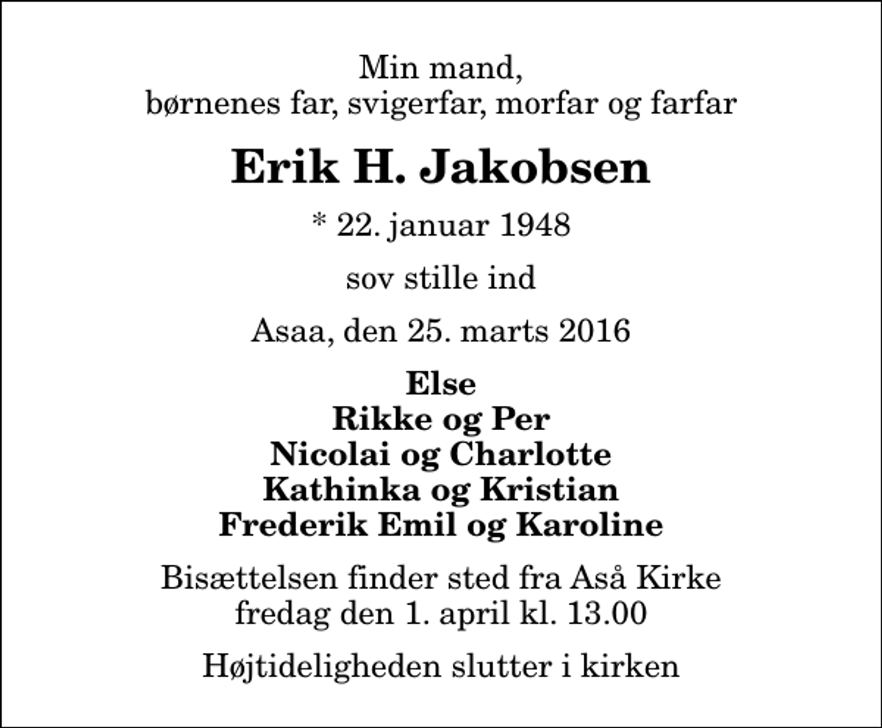 <p>Min mand, børnenes far, svigerfar, morfar og farfar<br />Erik H. Jakobsen<br />* 22. januar 1948<br />sov stille ind<br />Asaa, den 25. marts 2016<br />Else Rikke og Per Nicolai og Charlotte Kathinka og Kristian Frederik Emil og Karoline<br />Bisættelsen finder sted fra Aså Kirke fredag den 1. april kl. 13.00 Højtideligheden slutter i kirken</p>
