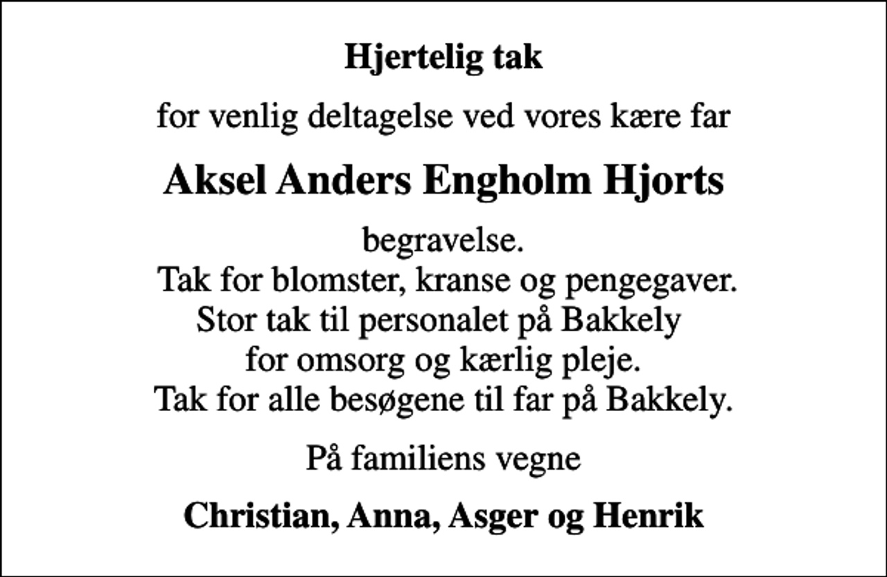 <p>Hjertelig tak<br />for venlig deltagelse ved vores kære far<br />Aksel Anders Engholm Hjorts<br />begravelse. Tak for blomster, kranse og pengegaver. Stor tak til personalet på Bakkely for omsorg og kærlig pleje. Tak for alle besøgene til far på Bakkely.<br />På familiens vegne<br />Christian, Anna, Asger og Henrik</p>