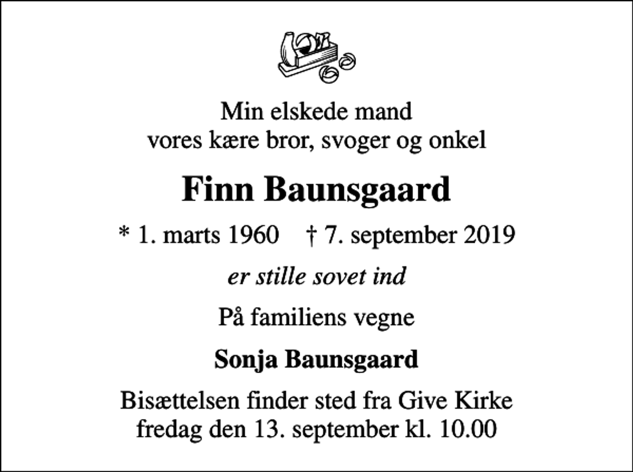 <p>Min elskede mand vores kære bror, svoger og onkel<br />Finn Baunsgaard<br />* 1. marts 1960 ✝ 7. september 2019<br />er stille sovet ind<br />På familiens vegne<br />Sonja Baunsgaard<br />Bisættelsen finder sted fra Give Kirke fredag den 13. september kl. 10.00</p>